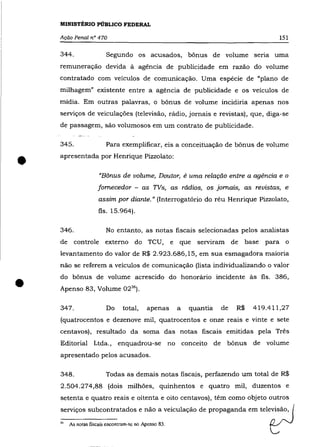 MINISTÉRIO PÚBLICO FEDERAL

    Ação Penal n° 470                                                                    151

    344.                 Segundo os acusados, bônus de volume seria uma
    remuneração devida à agência de publicidade em razão do volume
    contratado com veículos de comunicação. Uma espécie de "plano de
    milhagem" existente entre a agéncia de publicidade e os veículos de
    mídia. Em outras palavras, o bônus de volume incidiria apenas nos
    serviços de veiculações (televisão, ràdio, jornais e revistas), que, diga-se
    de passagem, são volumosos em um contrato de publicidade.

    345.                 Para exemplificar, eis a conceituação de bõnus de volume


•   apresentada por Henrique Pizzolato:

                      "Bônus de volume, Doutor, é uma relação entre a agência e o
                     fornecedor - as TVs, as rádios, os jornais, as revistas, e
                      assim por diante. " (Interrogatório do réu Henrique Pizzolato,
                      fls. 15.964).

    346.                 No entanto, as notas fiscais selecionadas pelos analistas
    de     controle externo do TeU,                    e que serviram de     base para o
    levantamento do valor de R$ 2.923.686,15, em sua esmagadora maioria
    não se referem a veículos de comunicação (lista individualizando o valor



•   do bõnus de volume acrescido do honoràrio incidente às fls. 386,
    Apenso 83, Volume 02 36 ).

    347.                 Do      total,    apenas        a   quantia   de   R$   419.411,27
    (quatrocentos e dezenove mil, quatrocentos e onze reais e vinte e sete
    centavos), resultado da soma das notas fiscais emitidas pela Três
    Editorial Ltda., enquadrou-se                      no conceito de bõnus de volume
    apresentado pelos acusados.

    348.                 Todas as demais notas fiscais, perfazendo um total de R$
    2.504.274,88 (dois milhões, quinhentos e quatro mil, duzentos e
    setenta e quatro reais e oitenta e oito centavos), têm como objeto outros



                                                                                     r
    serviços subcontratados e não a veiculação de propaganda em televisão, (

    "    As notas fiscais encontram-se no Apenso 83.
 