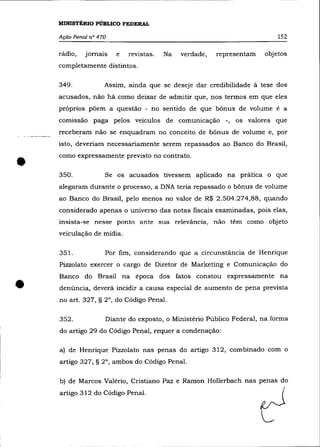 MINISTÉRIO PÚBLICO FEDERAL

    Ação Penal n° 470                                                     152

    rádio,   jornais    e   revistas.   Na   verdade,   representam   objetos
    completamente distintos.

    349.            Assim, ainda que se deseje dar credibilidade à tese dos
    acusados, não há como deixar de admitir que, nos termos em que eles
    próprios põem a questão - no sentido de que bõnus de volume é a
    comissão paga pelos veículos de comunicação -, os valores que
    recebe!"am não se enquadram no conceito de bõnus de volume e, por
    isto, deveriam necessariamente serem repassados ao Banco do Brasil,



•
    como expressamente previsto no contrato .

    350.            Se os acusados tivessem aplicado na prática o que
    alegaram durante o processo, a DNA teria repassado o bõnus de volume
    ao Banco do Brasil, pelo menos no valor de R$ 2.504.274,88, quando
    considerado apenas o universo das notas fiscais examinadas, pois elas,
    insista-se nesse ponto ante sua relevância, não têm como objeto
    veiculação de mídia.

    35l.            Por fim, considerando que a circunstância de Henrique
    Pizzolato exercer o cargo de Diretor de Marketing e Comunicação do



•
    Banco do Brasil na época dos fatos constou expressamente na
    denúncia, deverá incidir a causa especial de aumento de pena prevista
    no art. 327, § 2°, do Código Penal.

    352.            Diante do exposto, o Ministério Público Federal, na forma
    do artigo 29 do Código Penal, requer a condenação:

    a) de Henrique Pizza lato nas penas do artigo 312, combinado com o
    artigo 327, § 2°, ambos do Código Penal.

    b) de Marcos Valério, Cristiano Paz e Ramon Hollerbach nas penas do
    artigo 312 do Código Penal.
 