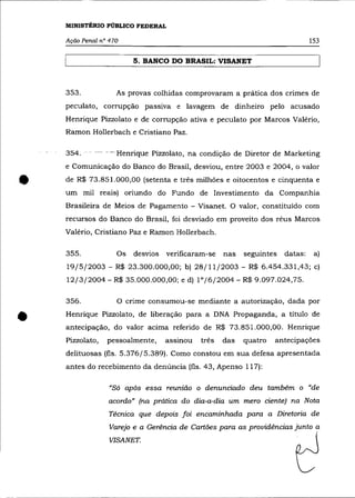 MINISTÉRIO PÚBLICO FEDERAL

    Ação Penal n° 470                                                          153

                         5. BANCO DO BRASIL: VISANET



    353.            As provas colhidas comprovaram a prática dos crimes de
    peculato, corrupção passiva e lavagem de dinheiro pelo acusado
    Henrique Pizzolato e de corrupção ativa e peculato por Marcos Valério,
    Ramon Hollerbach e Cristiano Paz.

    3-54. - - --- - -Henrique Pizzolato, na condição de Diretor de Marketing
    e Comunicação do Banco do Brasil, desviou, entre 2003 e 2004, o valor


•   de R$ 73.851.000,00 (setenta e três milhões e oitocentos e cinquenta e
    um mil reais) oriundo do Fundo de Investimento da Companhia
    Brasileira de Meios de Pagamento - Visanet. O valor, constituído com
    recursos do Banco do Brasil, foi desviado em proveito dos réus Marcos
    Valêrio, Cristiano Paz e Ramon Hollerbach.

    355.            Os   desvios   verificaram-se   nas   seguintes   datas:    a)
    19/5/2003 - R$ 23.300.000,00; b) 28/11/2003 - R$ 6.454.331,43; c)
    12/3/2004 - R$ 35.000.000,00; e d) 1°/6/2004 - R$ 9.097.024,75.

    356.            O crime consumou-se mediante a autorização, dada por


•   Henrique Pizzolato, de liberação para a DNA Propaganda, a título de
    antecipação, do valor acima referido de R$ 73.851.000,00. Henrique
    Pizzolato,   pessoalmente,     assinou   três   das   quatro   antecipações
    delituosas (fls. 5.376/5.389). Como constou em sua defesa apresentada
    antes do recebimento da denúncia (fls. 43, Apenso 117):

                  "Só após essa reunião o denunciado deu também o "de
                  acordo" (na prática do dia-a-dia um mero ciente) na Nota
                  Técnica que depois foi encaminhada para a Diretoria de
                  Varejo e a Gerência de Cartões para as providências junto a
                  VISANET.
 