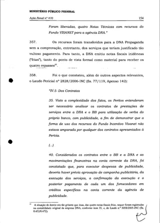 MINISTÉRIO PÚBLICO FEDERAL

    Ação Penal n° 470                                                                                        154

                       Foram liberadas, quatro Notas Técnicas com recursos do
                       Fundo VISANET para a agéncia DNA. "

    357.                   Os recursos foram transferidos para a DNA Propaganda
    sem a comprovação, entretanto, dos serviços que teriam justificado tão
    vultoso pagamento. Para tanto, a DNA emitiu notas fiscais inidôneas
    ("frias"), tanto do ponto de vista formal como material para receber os
    quatro repasses 37 •

    358 .                  Foi o que constatou, além de outros aspectos relevantes,


•   o Laudo Pericial n° 2828j2006-INC (fls. 77/119, Apenso 142):

                       "IV. 5- Dos Contratos

                       35. Visto a complexidade dos fatos, os Peritos entenderam
                       ser necessário analisar os contratos de prestações de
                       serviços entre a DNA              e o BB       para utilização de verba do
                       próprio banco, com publicidade, a fim de demonstrar que a
                       forma de uso dos recursos do Fundo Incentivo Visanet não
                       estava amparada por qualquer dos contratos apresentados à
                       Pericia .


•                      (...)


                       40. Considerados os contratos entre o BB e a DNA e as
                       movimentações financeiras na conta corrente da DNA, foi
                       constatado que, para executar despesas de publicidade,
                       deveria haver prévia aprovação de campanha publicitária, da
                       execução dos serviços, a confirmação da execução e o
                       posterior pagamento de cada um dos fornecedores em
                       créditos específicos na conta corrente da agência de
                       publicidade.

    37    A situação de desvio era tão gritante que duas, das quatro notas fiscais frias, sequer foram registradas
         na contabilidade original da empresa DNA, conforme item 35, e, do Laudo n.o 3058/2005·INC (fls.
         8.452/8.472).
 