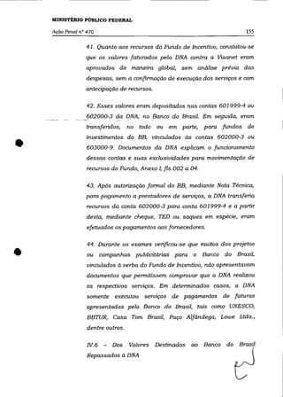 MINISTÉRIO PúBLICO FEDERAL

    Ação Penal n° 470                                                     155

                 41. Quanto aos recursos do Fundo de Incentivo, constatou-se
                 que os valores faturados pela DNA contra a Visanet eram
                 aprovados de maneira global, sem análise prévia das
                 despesas, sem a confirmação de execução dos serviços e com
                 antecipação de recursos.

                 42. Esses valores eram depositados nas contas 601999-4 ou
             ___ __602000-3 daDNA, no Banco do Brasil. Em seguida, eram
                 transferidos,     no todo   ou   em parte, para fundos   de



•
                 investimentos do BB, vinculados às contas 602000-3 ou
                  603000-9. Documentos da DNA explicam o funcionamento
                 dessas contas e suas exclusividades para movimentação de
                  recursos do Fundo, Anexo I, fls. 002 a 04.

                  43. Após autorização formal do BB, mediante Nota Técnica,
                 para pagamento a prestadores de serviços, a DNA transferia
                  recursos da conta 602000-3 para conta 601999-4 e a partir
                  desta, mediante cheque, TED ou saques em espécie, eram
                  efetuados os pagamentos aos fornecedores.




•
                  44. Durante os exames verificou-se que muitos dos projetos
                  ou campanhas publicitárias para o Banco do Brasil,
                  vinculados à verba do Fundo de Incentivo, não apresentavam
                  documentos que permitissem comprovar que a DNA realizou
                  os respectivos serviços. Em determinados casos, a DNA

                  somente executou servlços de pagamentos de faturas
                  apresentadas pelo Banco do Brasil, tais como UNESCO,
                  BBTUR, Casa Tom Brasil, Paço Alfândega, Lowe Ltda.,
                  dentre outros.

                  IV.6 -   Dos     Valores   Destinados   ao Banco do Brasil
                  Repassados à DNA
 