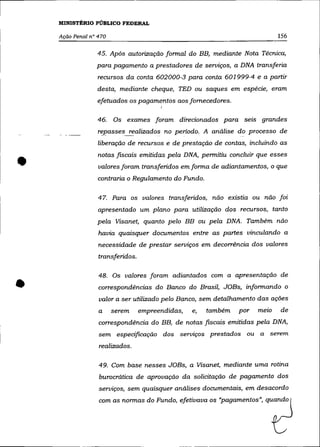 MINISTÉRIO PÚBLICO FEDERAL

    Ação Penal n° 470                                                        156

                 45. Após autorização formal do BB, mediante Nota Técnica,
                 para pagamento a prestadores de serviços, a DNA transferia
                  recursos da conta 602000-3 para conta 601999-4 e a partir
                 desta, mediante cheque, TED ou saques em espécie, eram
                 efetuados os pagamentos aos fornecedores.
                                        I


                  46.   Os exames foram direcionados para seis grandes
                  rf:passes~~alizados no periodo. A análise do processo de
                  liberação de recursos e de prestação de contas, incluindo as



•                 notas fiscais emitidas pela DNA, permitiu concluir que esses
                  valores foram transferidos em forma de adiantamentos, o que
                  contraria o Regulamento do Fundo.

                  47. Para os valores transferidos, não existia ou não foi
                  apresentado um plano para utilização dos recursos, tanto
                  pela Visanet, quanto pelo BB ou pela DNA. Também não
                  havia quaisquer documentos entre as partes vinculando a
                  necessidade de prestar serviços em decorrência dos valores
                  transferidos.




•
                  48. Os valores foram adiantados com a apresentação de
                  correspondências do Banco do Brasil, JOBs, informando o
                  valor a ser utilizado pelo Banco, sem detalhamento das ações
                  a     serem     empreendidas,   e,   também   por   melO   de
                  correspondência do BB, de notas fiscais emitidas pela DNA,
                  sem especificação dos serviços prestados ou a serem
                  realizados.

                  49. Com base nesses JOBs, a Vlsanet, mediante uma rotina
                  burocrática de aprovação da solicitação de pagamento dos
                  serviços, sem quaisquer análises documentais, em desacordo
                  com as normas do Fundo, efetivava os "pagamentos", quando
 