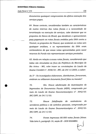 MINISTÉRIO PÚBLICO FEDERAL

    Ação Penal na 470                                                         158

                 documentos quaisquer comprovantes da efetiva execução dos
                 servzços pagos.

                  64. Nesse contexto, consideradas também as caracteristicas
                 de custos internos das notas fiscais e a necessidade de
                 terceirização na execução de serviços, cabe destacar que os
                 prepostos do Banco do Brasil, que decidiram e apresentaram
                 parap(J.gamf!..nto as notas fiscais emitidas pela DNA contra a
                  Visanet, os prepostos da Visanet, que acataram as notas sem



•
                  quaisquer análises, e os representantes da DNA eram
                  conhecedores de que essas notas apresentadas para sacar
                  recursos do Fundo não representavam serviços prestados.

                  65. Ainda em relação a essas notas fiscais, considerando que
                  todas são vinculadas ao .fzsco da Prefeitura do Município de
                  Rio Acima - MG, cabe trazer as constatações do Laudo de
                  Exame Contábil nO. 3058/05 - INC, de 29/11/2005, a saber:

                  Ao 5° - Os investigados elaboraram, distribuíram, forneceram,
                  emitiram ou utilizaram documento fiscal falso ou inexato?



•                 72.              Sim. Houve adulteração de Autorizações de
                  Impressões de Documentos Fiscais (AlDF), comprovada por
                  meio do Laudo de Exame Documentoscópico nO. 3042/05-
                  INC/ DPF, de 24/11/05.

                  73.              Houve    falsificação   de   assinaturas    de
                  servidores públicos e de carimbos pessoais, comprovada por
                  meio do Laudo de Exame Documentoscópico n°. 3042/05-
                  INC/ DPF, de 24/11/ 05.

                  74.              Foram impressas 80.000 notas fiscais falsas.
                  Vode letm ~ pwágmfo 16, se"'o 11I - DOS EXAMES~
 