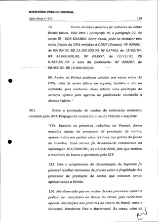 MINISTÉRIO PÚBLICO FEDERAL

    Ação Penal n° 470                                                           159

                  75.           Foram emitidas dezenas de milhares de notas
                 fiscais falsas. Vide letra i, parágrafo 16, e parágrafo 22, da
                 seção   m - DOS EXAMES.         Entre essas, pode-se destacar três
                 notas fiscais da DNA emitidas à CBMP (Visanet): NF 029061,
                 de 05/05/03, R$ 23.300.000,00; NF 037402, de 13/02/04,
                 R$     35.000.000,00;      NF     033997,    de   11/11/03,    R$
                  6.454.331,43; e uma da Eletronorte: NF 028207,                de
                '08/e2/03, R$ 12.000.000;00.




•
                  66. Assim, os Peritos puderam concluir que essas notas da
                 DNA, além de serem falsas no suporte, também o são no
                 conteúdo, pois nenhuma delas retrata uma prestação de
                 serviços efetiva pela agência de publicidade vinculada a
                  Marcos Valéria.»

    361.            Sobre a prestação de contas do milionário montante
    recebido pela DNA Propaganda constatou o Laudo Pericial o seguinte:

                  «154. Durante os primeiros trabalhos na Visanet, foram
                  negadas cópias de processos de prestação de contas,
                  apresentados aos peritos como relativos aos gastos do fundo

•                 de incentivo. Essa recusa foi devidamente comunicada na
                  Informação 161/2006-INC, de 05/04/2006, fato que motivou
                  o mandado de busca e apreensão pelo STF.

                  155. Com o cumprimento da determinação do Supremo foi
                 possível recolher elementos de provas sobre a fragilidade dos
                 processos de prestação de contas que estavam sendo
                  apresentados à Pericia.

                  156. Foi observado que em muitos desses processos somente
                  podiam ser vinculados ao Banco do Brasil, pois continham
                  apenas vinculações aos produtos do Banco do Brasil, como o
                  Ou""""',   band,i= V~a , M~t,=",. As ~as, além               0
 