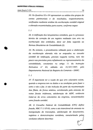 MINISTÉRIO PÚBLICO FEDERAL

    Ação Penal n° 470                                                                    16

                 30. Os Quadros 03 e 04 apresentam os saldos dos grupos de
                 contas patrimoniais         e    de    resultados,        respectivamente,
                  verificados mediante análise da escrituração contábil original
                 e alterada encaminhadas para exame, conforme segue:

                 (...)

                 32. A retificação dos lançamentos contábeis, que é o processo
                 técnico de correção de um registro realizado com erro na
                 escrituração das entidades, deve ser feita segundo as



•
                 Normas Brasileiras de Contabilidade (2) .

                 33. No entanto, o procedimento utilizado para a elaboração
                 da escrituração alterada não se enquadra no conceito
                 contábil de retificação, previsto naquela norma, nem tão
                 pouco nas previsões para refazimento ou reprocessamento da
                  contabilidade,      constantes       no   artigo    11     da   Instrução
                 Normativa       n°    65,       editada    em       31/07/1997,       pelo
                 Departamento Nacional de Registro do Comércio - DNRC.

                 (.. .)

                 37. É importante ter a noção de que erro voluntário existe,


•                 quando a empresa tem os dados e as condições para fazer o
                  certo e não o faz. A não inclusão de parte da movimentação
                 das filiais, de forma seletiva, corroborada pela emissão de
                  notas fiscais inidõneas, adulteração de AlDF, evidencia
                 tratar-se de erros voluntários da empresa, caracterizados
                  como fraude contábil.

                  38.     O Conselho Federal de Contabilidade (CFC) define
                 fraude, NBC T 11-lT-03, como o ato intencional de omissão ou
                  manipulação de transações, adulteração de documentos,
                  registros e demonstrações contábeis, caracterizada _P~17
                  wndut~      adiante descritas,                                   ~_
 