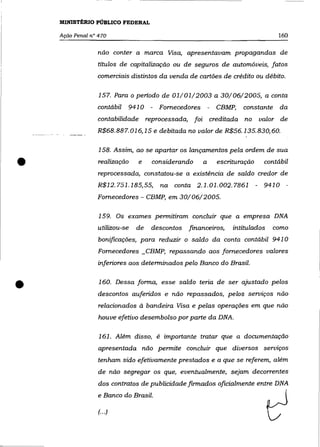 MINISTÉRIO PÚBLICO FEDERAL

    Ação Penal n° 470                                                          160

                 não conter a marca Visa, apresentavam propagandas de
                 títulos de capitalização ou de seguros de automóveis, fatos
                 comerciais distintos da venda de cartões de crédito ou débito.

                  157. Para o periodo de 01/01/2003 a 30/06/2005, a conta
                 contábil   941 O - Fornecedores        - CBMP,   constante     da
                 contabilidade reprocessada, foi        creditada no     valor de
                 R$68. 88 7. 016,15 e debitada no valor de R$56. 135.830,60.

                  158. Assim, ao se apartar os lançamentos pela ordem de sua

•                 realização   e


                 R$12.751.185,55,
                                    considerando    a     escrituração
                 reprocessada, constatou-se a existência de saldo credor de
                                       na conta 2.1.01.002.7861
                                                                           contábil


                                                                         - 9410 -
                 Fornecedores - CBMP, em 30/06/2005.

                  159. Os exames permitiram concluir que a empresa DNA
                 utilizou-se   de   descontos   financeiros,   intitulados   como
                  bonificações, para reduzir o saldo da conta contábil 941 O
                  Fornecedores _ CBMP, repassando aos fornecedores valores
                 inferiores aos determinados pelo Banco do Brasil.



•                 160. Dessa forma, esse saldo teria de ser ajustado pelos
                 descontos auferidos e não repassados, pelos serviços não
                  relacionados à bandeira Visa e pelas operações em que não
                  houve efetivo desembolso por parte da DNA.

                  161. Além disso, é importante tratar que a documentação
                  apresentada não permite concluir que diversos serviços
                  tenham sido efetivamente prestados e a que se referem, além
                  de não segregar os que, eventualmente, sejam decorrentes
                  dos contratos de publicidade firmados oficialmente entre DNA
                  e Banco do Brasil.

                  (... )
                                                                             t:
 