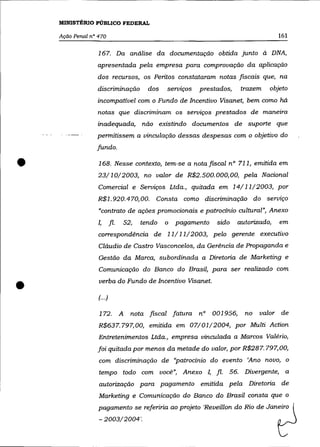 MINISTÉRIO PÚBLICO FEDERAL

    Ação Penal n° 470                                                                 161

                  167. Da análise da documentação obtida junto à DNA,
                 apresentada pela empresa para comprovação da aplicação
                 dos recursos, os Peritos constataram notas fiscais que, na
                  discriminação           dos   servzços   prestados,     trazem   objeto
                 incompativel com o Fundo de Incentivo Visanet, bem como há
                  notas que discriminam os serviços prestados de maneira
                 inadequada, não existindo documentos de suporte que
                 permitissem a vinculação dessas despesas com o objetivo do
                 fundo .


•                 168. Nesse contexto, tem-se a nota fiscal nO 711, emitida em
                  23/10/2003, no valor de R$2.500.000,00, pela Nacional
                  Comercial e Serviços Ltda., quitada em 14/11/2003, por
                  R$1.920.470, 00.          Consta como discriminação do serviço
                  "contrato de ações promocionais e patrocínio cultural", Anexo
                  I,       fl.   52,   tendo    o   pagamento   sido    autorizado,   em

                  correspondência de 11/11/2003, pelo gerente executivo
                  Cláudio de Castro Vasconcelos, da Gerência de Propaganda e
                  Gestão da Marca, subordinada a Diretoria de Marketing e
                  Comunicação do Banco do Brasil, para ser realizado com


•                 verba do Fundo de Incentivo Visanet.

                  (.. .)

                  172.           A   nota fiscal fatura    n° 001956,      no   valor de
                  R$637.797,00, emitida em 07/01/2004, por Multi Action
                  Entretenimentos Ltda., empresa vinculada a Marcos Valério,
                  foi quitada por menos da metade do valor, por R$287. 797,00,
                  com discriminação de "patrocínio do evento 'Ano novo, o
                  tempo todo com você", Anexo I, fl.                56.    Divergente, a
                  autorização para pagamento emitida pela Diretoria de
                  Marketing e Comunicação do Banco do Brasil consta que o
                  pagamento se referiria ao projeto 'Reveillon do Rio de Janeiro
                  - 2003/2004'.
 