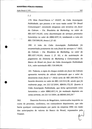 MINISTÉRIO PÚBLICO FEDERAL

    Ação Penal n° 470                                                         162

                 (... )

                  179. Nota Fiscal-Fatura n. o 04207, da Calia Assumpção
                 Publicidade, que passou a ter nova razão social "D+ Brasil
                 Comunicação", constando despesas com terceiros em favor
                 da Cobram - Cia. Brasileira de Marketing, no valor de
                 R$1.657.142,85, como discriminação de serviços prestados
                  honorários no valor de R$82.857,14, totalizando a nota em
                 R$I. 739. 999, 99, Anexo 1, fl. 62.



•
                  180.    A   nota   da   Calia    Assumpção    Publicidade   foi
                 encaminhada juntamente da nota fiscal de serviços n. o 1822,
                  da Cobram - Cia. Brasileira de Marketing, no valor de
                 R$I.657.142,85, Anexo !, fl.          63, e da autorização de
                 pagamento da Diretoria de Marketing e Comunicação do
                 Banco do Brasil em favor da Calia Assumpção Publicidade
                  S.A., valor autorizado R$I. 739. 999, 99.

                  181. Todavia, a cópia do cheque emitido em favor da Cobram
                  apresenta memória de cálculo informando que o valor do
                  documento (nota fIScal n. o 1822) seria de R$I.580.085, 70 e


•                 haveria desconto no valor de R$1. 123. 913,38, sendo que foi
                  realmente pago, em 23/12/2004, R$456.172,32. Quanto à
                  Calia Assumpção Publicidade, que tinha apresentado como
                  honorários o valor R$82.857,14, foi realizado depósito em
                  conta corrente, em 23/12/2004, de R$360.205,29."

    362.              Danevita Ferreira de Magalhães, testemunha inquirida no
    curso do processo, confirmou, em contundente depoimento, que não
    havia qualquer contraprestação por parte da empresa DNA em razão
    das antecipações de valores do Banco do Brasil, repassados pela
    Visanet.
 