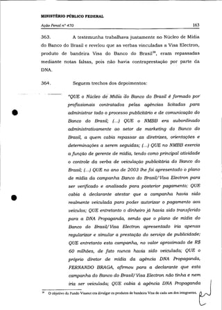 MINISTÉRIO PÚBLICO FEDERAL

    Ação Penal n° 470                                                                                 163

    363.               A testemunha trabalhava justamente no Núcleo de Mídia
    do Banco do Brasil e revelou que as verbas vinculadas a Visa Electron,
    produto de bandeira Visa do Banco do Brasil39 , eram repassadas
    mediante notas falsas, pois não havia contraprestação por parte da
    DNA.


    364.                Seguem trechos dos depoimentos:

                    "QUE o Niídeo di Mídia âo Banco do Brasil ê formado por-
                    profISsionais contratados pelas agências licitadas para


•                   administrar todo o processo publicitário e de comunicação do
                    Banco do Brasil; (.. .) QUE o NMBB era subordinado
                    administrativamente ao setor de marketing do Banco do
                    Brasil, a quem cabia repassar as diretrizes, orientações e
                    determinações a serem seguidas; (.. .) QUE no NMBB exercia
                    a junção de gerente de mídia, tendo como principal atividade
                    o controle da verba de veiculação publicitária do Banco do
                     Brasil; (... ) QUE no ano de 2003 lhe foi apresentado o plano
                     de mídia da campanha Banco do Brasil! Visa Electron para
                     ser verificado e analisado para posterior pagamento; QUE



•                    cabia à declarante atestar que a campanha havia sido
                     realmente veiculada para poder autorizar o pagamento aos
                     veículos; QUE entretanto o dinheiro já havia sido transferido
                    para a DNA Propaganda, sendo que o plano de mídia do
                     Banco do Brasil! Visa Electron apresentado iria apenas
                     regularizar e simular a prestação do serviço de publicidade;
                     QUE entretanto esta campanha, no valor aproximado de R$
                     60 milhões, de fato nunca havia sido veiculada; QUE o
                     próprio diretor de mídia da agência DNA Propaganda,
                     FERNANDO BRAGA, afirmou para a declarante que esta
                     campanha do Banco do Brasil! Visa Electron não tinha e nem
                     iria ser veiculada; QUE cabia à agência DNA Propaganda
    "   O objetivo do Fundo Visanet era divulgar os produtos de bandeira Visa de cada um dos integrantes.
 