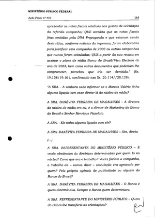 MINISTÉRIO PÚBLICO FEDERAL

    Ação Penal n° 470                                                         164

                  apresentar as notas fiscais relativas aos gastos de veiculação
                  da referida campanha; QUE acredita que as notas fiscais
                 frias emitidas pela DNA Propaganda e que estavam sendo
                 destruídas, conforme notícias da imprensa, foram elaboradas
                 para justificar esta campanha de 2003 ou outras campanhas
                  que nunca foram veiculadas; QUE a partir da sua recusa em
                  assinar o plano de mídia Banco do Brasil/ Visa Electron do
                - ano de 2003, bem como outros documentos que poderiam lhe
                  comprometer,   percebeu    que    ma     ser   demitida."   (fls.


•                 19.158/19.161, confirmado nas fls. 20.114/ /20.128) .

                  "A SRA. - A senhora sabe informar se o Marcos Valéria tinha
                  alguma ligação com esse diretor lá do núcleo de mídia?

                  A SRA. DANÉVITA FERREIRA DE MAGALHÃES - A diretora
                  do núcleo de mídia era eu; é o diretor de Marketing do Banco
                  do Brasil o Senhor Henrique Pizzolato.

                  A SRA. - Ele tinha alguma ligação com ele?

                  A SRA. DANÉVITA FERREIRA DE MAGALHÃES - Sim, direta .


•                 (.. .)

                  A SRA. REPRESENTANTE DO MINISTÉRIO PÚBLICO - E
                  vocês obedeciam às diretrizes determinadas por quem lá no
                  núcleo? Como que era o trabalho? Vocês faziam a campanha,
                  o trabalho da - vamos dizer - veiculação era aprovado por
                  quem? Pela própria agência de publicidade ou alguém do
                  Banco do Brasil?

                  A SRA. DANÉVITA FERREIRA DE MAGALHÃES - O Banco é
                  quem determinava. Sempre o Banco quem determinava.

                  A SRA. REPRESENTANTE DO MINISTÉRIO PÚBLICO - Qu:m 
                  do Banco lhe transferia as orientações?                     ~
 