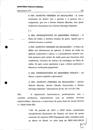 MINISTÉRIO PÚBLICO FEDERAL

    Ação Penal n° 470                                                         165

                 A SRA. DANÉVITA FERREIRA DE MAGALHÃES - É, vinha
                 orientação do diretor com o gerente e a pessoa era o
                  subgerente, que era o Senhor Roberto Messias, mas quem
                  realmente comandava era o Senhor Henrique Pizzolato.

                 (.. .)

                 A SRA. REPRESENTANTE DO MINISTÉRIO PÚBLICO - O
                 Plano. de mídia,. a senhora _recebeu de quem. Aquele que a
                  senhora recusou a assinar.


•                A SRA. DANÉVITA FERREIRA DE MAGALHÃES - O Plano de
                  Mídia vem diretamente da agência. O diretor de mídia da
                  agência confecciona o plano, e o procedimento anterior era:
                  tudo passava pelo núcleo de mídia para que houvesse uma
                  conferência, inclusive de valores, de estratégia, de tática de
                  mídia. Só após essas operações é que o Banco aprovava e
                  liberava a verba para pagamento.

                  A SRA. REPRESENTANTE DO MINISTÉRIO PÚBLICO - Do
                  Banco, a quem competia a aprovação?



•                 A SRA. DANÉVITA FERREIRA DE MAGALHÃES - Senhor
                  Roberto Messias, Senhor Cláudio Vasconcelos e Senhor
                  Henrique Pizzolato." (depoimento de fls. 20.114/20.128)

    365.              O   depoimento   harmoniza-se    perfeitamente    com     o
    contexto     probatório,   especialmente    com    as   análises    técnicas
    empreendidas. Oportuna a transcrição da parte final do Laudo Pericial
    n.o 2828/2006-INC:

                  «190. No período de 2001 a 2005 foram constatadas
                  transferências financeiras da Visanet, em favor de contas
                  correntes da empresa DNA Propaganda Ltda, mantidas junto
                  ao Banco do Brasil, no valor total de R$91.994.300,05
 