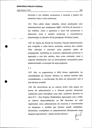 MINISTÉRIO PÚBLICO FEDERAL

    Ação Penal nO 470                                                                     166

                     (noventa e um milhões novecentos e noventa e quatro mil
                     trezentos reais e cinco centavos).

                     191. Para efeito deste trabalho, foram analisados seIs
                     adiantamentos que totalizaram R$91.149. 916, 18 (noventa e
                     um milhões, cento e quarenta e nove mil novecentos e
                     dezesseis      reais       e   dezoito    centavos),   e   encontram-se

                 -
                     relacionados no Quadro 05 do parágrafo 46 deste Laudo.
                      --     ----              .



                     192. As regras do Fundo de Incentivo Visanet determinavam


•                    que competia a cada banco acionista, emissor dos cartões
                     Visa,      planejar    e       executar   suas   próprias
                     propaganda, marketing ou incentivo objetivando promover a
                                                                                  ações   de


                     aquisição e uso dos cartões, bem como contratar, cotar e
                     negociar diretamente com os fornecedores necessários para
                     implementação e execução da ação proposta.

                     (.. .)

                     197. Sim, os pagamentos à DNA foram registrados na
                     contabilidade da Visanet. Embora os valores tenham sido
                     contabilizados, a escrituração foi feita em desacordo com a

•                    boa técnica contábil.

                     198. Em decorréncia de os valores terem sido pagos em
                     forma de adiantamento e a Visanet possuir elementos
                     suficientes para identificar esse fato, conforme descrito no
                     item Iv. 7 - Dos Projetos Publicitários Aprovados com a DNA,
                     os       valores disponibilizados ao BB deveriam ter sido
                     registrados como adiantamento de recursos e reconhecidas
                     as despesas a medida que fossem sendo realizadas.
                     Entretanto, contabilizou os adiantamentos diretamente como
                     d~p.,a opemcio=l - 'g~tos furnk emis,o,',                      ~
 
