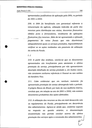 MINISTÉRIO PÚBLICO FEDERAL

    Ação Penal n° 470                                                                     168

                 apresentadas justificativas de aplicação pela DNA, no periodo
                 de 2001 a 2005.

                 206. A DNA foi beneficiada com percentual referente à
                  remuneração da agência, utilização indevida de parte dos
                  recursos para distribuição aos sócios, descontos financeiros
                 obtidos junto a fornecedores,                    rendimento de aplicações
                 financeiras dos recursos. Além de ter apresentado e efetuado
                 pagamentos           de        notas   fiscais     que   não    discriminam
                  adequadamente quais os serviços prestados, impossibilitando

•                 verificar se as ações realizadas são passíveis de utilização
                  da verba do Fundo.

                  (... )

                  210. A partir das análises, conclui-se que os documentos
                  apresentados são insuficientes para atestarem a efetiva
                  prestação do serviço, principalmente por não apresentarem
                  descrição detalhada do serviço prestado e, em muitos casos,
                  não constarem nenhuma referência à Visanet ou aos cartões
                  da bandeira Visa .


•                 211.      Cabe      evidenciar que         em      nenhum
                  apresentada prestação de contas abrangendo todo o periodo.
                  O próprio Banco do Brasil, por meio de sua auditoria interna,
                                                                                momento foi




                  concluiu que, em relação ao ano de 2001 e 2002, não existem
                  documentos probatórios das ações efetivadas.

                  212. A utilização dos recursos se deu em total desacordo com
                  os regulamentos do Fundo, principalmente em decorrência
                  dos adiantamentos. Agrava-se ainda que, conforme exposto
                  na       resposta        ao     quesito    anterior,    a     documentação
                  encaminhada          não permite          concluir acerca       da   efetiva
                  prestação dos serviços após a concessão dos adiantamentos.
 