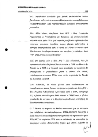 MINISTÉRIO PÚBLICO FEDERAL

    Ação Penal n° 470                                                         169

                 213. Importante destacar que foram encontradas notas
                 .fIScais que, referente a novos adiantamentos concedidos aos
                  «subcontratados", não representavam serviços efetivamente
                 prestados.

                 214. Além disso, conforme item W.8 - Dos Principais
                 Pagamentos a Prestadores de Serviços, na documentação
                _encaminhada pela DNA, que deyeria justificar a aplicação dos
                  recursos,   constam,    também,   notas fiscais referentes a



•
                 serviços incompatíveis com o objeto do Fundo e outras que
                  discriminam inadequadamente os serviços prestados, item
                 W.9 - Das prestações de Contas. "

                  215. De acordo com o item W.5 - Dos contratos, não foi
                  apresentado vínculo formal jurídico entre a DNA e o Banco do
                  Brasil, ou a DNA e a Visanet, para prestação de serviços de
                 propaganda      e   publicidade para     o   Banco   do   Brasil,
                  relativamente à marca VISA, com verba originária do Fundo
                  de Incentivo Visanet.

                  216.   Ademais,    as   notas fiscais   que   acobertavam as

•                 transferências eram falsas, conforme exposto no item W.7 -
                  Dos Projetos Publicitários Aprovados com a DNA, parágrafo
                  65, e foram emitidas pela DNA contra a CBM? sem a efetiva
                  prestação de serviços e a discriminação de que se tratava de
                  adiantamento de recursos.

                  21 7. Diante do exposto os Peritos concluem que os recursos
                  que totalizam, aproximadamente, R$92. 000. 000 (noventa e
                  dois milhões de reais) foram transferidos ou repassados pela
                  VISANET à empresa DNA sem a existência de contratos ou
                  quaisquer outros documentos legais que dêem suporte às
 