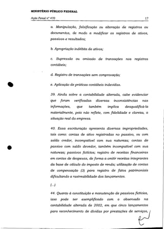 MINISTÉRIO PÚBLICO FEDERAL

    Ação Penal n° 470                                                               17

                 a. Manipulação, falsificação ou alteração de registros ou
                 documentos, de modo a modificar os registros de ativos,
                 passivos e resultados;

                 b. Apropriação indébita de ativos;

                 c.       Supressão ou omissão de transações nos registros
                 contábeis;

                 d. Registro de transações sem comprovação;



•                e. Aplicação de práticas contábeis indevidas.

                 39. Ainda sobre a contabilidade alterada, cabe evidenciar
                 que        foram    verificadas   diversas     inconsistências   nas
                 informações,         que     também      implica      desqualificá-la
                 materialmente, pois não reflete, com fidelidade e clareza, a
                 situação real da empresa.

                 40. Essa escrituração apresenta diversas impropriedades,
                 tais como: contas de ativo registradas no passivo, ou com
                 saldo credor, incompatível com sua natureza; contas de


•                passivo com saldo devedor, também incompatível com sua
                 natureza; passivos fictícios; registro de receitas financeiras
                 em contas de despesas, de forma a omitir receitas integrantes
                 da base de cálculo do imposto de renda; utilização de contas
                 de compensação (3) para registro de fatos patrimoniais
                 dificultando a rastreabilidade dos lançamentos.

                 (.. .)

                 44. Quanto à constituição e manutenção de passivos fictícios,
                 isso       pode    ser   exemplificado   com     o   observado    na
                 contabilidade alterada de 2002, em que cinco lançamentos
                 para reconhecimento
 