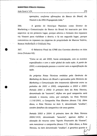 MINISTÉRIO PÚBLICO FEDERAL

    Ação Penal n° 470                                                             170

                 operações, conforme afirmações do Banco do Brasil, da
                  Visanet e da DNA Propaganda Ltda. "

    366.            A gestão      de   Henrique    Pizzolato   como     Diretor   de
    Marketing e Comunicação do Banco do Brasil foi marcante por dois
    aspectos: a) em primeiro lugar, porque alterou o formato dos repasses
    via Visanet para viabilizar o desvio; e b) em segundo lugar, porque
    concentrou os repasses na empresa de propriedade de Marcos Valério,
    Rainori Hollerbach     eCristiano Paz.
•   367.            o
    itens (Volume 63):
                          Relatório Final da CPMI dos Correios abordou os dois



                  "Como se vê, até 2002, havia antecipação, com os eventos
                 especificados e com o valor global de cada ação. A partir de
                 2003, a antecipação passou a ocorrer sem a especificação da
                  ação.

                 As próprias Notas Técnicas emitidas pela Gerência de
                  Marketing do Banco do Brasil e aprovadas pela Diretoria de
                  Marketing e Comunicação têm tratamento diferente entre os


•                periodos de 2001 e 2002, comparados a 2003 e 2004:
                  Periodo 2001 e 2002: O primeiro item da Nota Técnica,
                  denominado de "assunto", define em qual campanha será
                  alocado o recurso, como, por exemplo, na Nota Técnica
                  1.116/2001, a Campanha Visa Electron (Anexo 7.6). Além
                  disso, a Nota Técnica no item 4, denominado "análise",
                  contém detalhes da campanha e de seus gastos.

                  Periodo 2003 e 2004: O primeiro item da Nota Técnica
                  2004/1410,      denominado      "assunto",   apenas    define    a
                  alocação do recurso como "Aporte Financeiro da Visanet",
                  sem mencionar a campanha (Anexo 7.7). Além disso, a Nota
                  Técnica, no item denominado "análise", é genérica quanto à
 