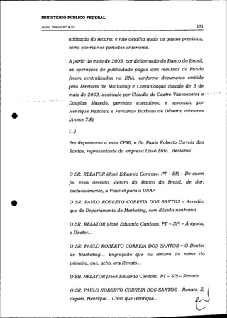 MINISTÉRIO PÚBLICO FEDERAL

    Ação Penal n° 470                                                        171


                 utilização do recurso e não detalha quais os gastos previstos,
                 como ocorria nos periodos anteriores.

                 A partir de maio de 2003, por deliberação do Banco do Brasil,
                  as operações de publicidade pagas com recursos do Fundo
                 foram centralizadas na DNA, conforme documento emitido
                 pela Diretoria de Marketing e Comunicação datado de 5 de
                  maio de 2003, assinado por Cláudio de Castro Vasconcelos e- - - -- -
                  Douglas Macedo,      gerentes executivos,     e   aprovado por


•
                  Henrique Pizzolato e Fernando Barbosa de Oliveira, diretores
                  (Anexo 7.8).

                  (... )

                  Em depoimento a esta CPMI, o Sr. Paulo Roberto Correia dos
                  Santos, representante da empresa Lowe Ltda., declarou:



                  O SR. RELATOR (José Eduardo Cardozo. PT - SP) - De quem
                  foi essa decisão, dentro do Banco do Brasil, de dar,
                  exclusivamente, a Visanet para a DNA?


•                 O SR. PAULO ROBERTO CORREIA DOS SANTOS - Acredito
                  que do Departamento de Marketing, sem dúvida nenhuma.

                  O SR. RELATOR (José Eduardo Cardozo. PT - SP) -       A época,
                  o Diretor...


                  O SR. PAULO ROBERTO CORREIA DOS SANTOS - O Diretor
                  de Marketing ... Engraçado que eu lembro do nome do
                  primeiro, que, acho, era Renato ...

                  O SR. RELATOR (José Eduardo Cardozo. PT - SP) - Renato.


                  O SR. PAULO ROBERTO CORREIA DOS SANTOS - Renato. E,
                  depois, Henrique ... Creio que Henrique ...
 