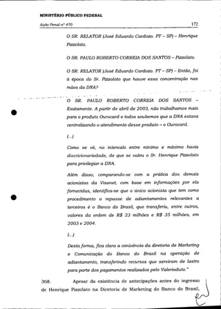 MINISTÉRIO PÚBLICO FEDERAL

    Ação Penal n° 470                                                               172

                 o SR. RELATOR (José Eduardo Cardozo. PT - SP) - Henrique
                 Pizzo/ato.

                  O SR. PAULO ROBERTO CORREIA DOS SANTOS - Pizzolato.

                  O SR. RELATOR (José Eduardo Cardozo. PT - SP) - Então, foi
                  à época do Sr. Pizzolato que houve essa concentração nas
                  mãos daDNA?

        ---- - --
                    O        SR.   PAULO   ROBERTO    CORREIA        DOS    SANTOS -


•                 Exatamente. A partir de abril de 2003, não trabalhamos mais
                 para o produto Ourocard e todos soubemos que a DNA estava
                    centralizando o atendimento desse produto - o Ourocard.

                    (... )

                    Como se vê, no intervalo entre mínimo e máximo havia
                    discricionariedade, de que   se   valeu   o   Sr. Henrique Pizzo/ato
                  para privilegiar a DNA.

                    Além disso, comparando-se com a prática dos demais
                    acionistas da Visanet, com base em informações por ela
                  fornecidas, identifica-se que o único acionista que tem como

•                   procedimento o repasse de adiantamentos relevantes a
                    terceiros é o Banco do Brasil, que transferiu, entre outros,
                    valores da ordem de R$ 23 milhões e R$ 35 milhões, em
                    2003 e 2004.

                    (... )

                    Desta forma, fica c/ara a conivência da diretoria de Marketing
                    e        Comunicação do Banco do Brasil na operação de
                    adiantamento, transferindo recursos que serviram de lastro
                    para parte dos pagamentos realizados pelo Valerioduto."

    368.                 Apesar da existência de antecipações antes do ingresso
    de Henrique Pizzolato na Diretoria de Marketing do Banco do Brasil,
 