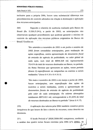 MINISTÉRIO PÚBLICO FEDERAL

               Ação Penal nO 470                                                             173

               inclusive para a própria DNA, houve uma substancial diferença nos
               procedimentos de controle adotados em relação à destinação e aplicação
               dos recursos antecipados.

               369.              Segundo o relatório de auditoria realizado pelo Banco do
               Brasil (fls. 5.226/5.241), a partir de 2003, as antecipações não
               observaram qualquer procedimento que pudesse garantir o mínimo de
               controle da aplicação dos recursos públicos originários do Banco do
    .. - .- - - -Bta:sil-:-C6nfíra~se:



•                             "Em setembro a novembro de 2001 e em junho e outubro de
                              2002 foram concedidas antecipações, para realização de
                              ações especificas, contra apresentação de documento fiscal
                              de emissão de agência de publicidade, no valor global de
                              cada ação, num total de R$48.328 mil, representando
                               79,41 % do total de recursos destinados ao Banco, no periodo.
                              As Notas Técnicas que aprovaram as ações, nesse periodo
                              (Anexo 2) especificavam as campanhas ou eventos a serem
                               realizados." (itens 6.4.16 e 6.4.16.1).

                               "Em maio e novembro de 2003 e em março e junho de 2004,

•                              houve     antecipações,   sem   especificação   das
                               incentivo a serem realizadas, contra a apresentação de
                                                                                     ações   de


                               documentos fiscais de emissão de agência de publicidade
                              pelo valor de cada antecipação. Os valores abrangidos
                               totalizaram R$73.851 mil, correspondente a 81,65% do total
                               de recursos destinados ao Banco no periodo." (item 6.4.17).

               370.              A aplicação dos valores pela DNA também constitui prova
               inequívoca de que houve de fato o desvio de recursos, como descrito na
               denúncia.

                371.               O laudo Pericial n° 2828/2006-INC comprovou, mediante
                a análise das quatro notas fiscais emitidas pela DNA (nOs 29061, de
 