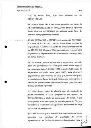 MINISTÉRIO PÚBLICO FEDERAL

    Ação Penal n° 470                                                              176

                  009,   do   Banco     Rural,     cujo   saldo   devedor    era   de
                 R$9. 944.154, 99.

                  94. A conta 98001133 é uma conta garantida com limite de
                 R$1O.000.000,00, aberta em 11/02/2003. Durante o periodo
                  dessa data até 22/05/2003, foi utilizada como fonte de
                  recursos para pagamentos diversos.

               - ·95: Em 26/05/2003; a SMP&B recebeu na conta 06.002595-
                  2 o valor de R$18.929.111,00, do Banco Rural, a título de


•                 empréstimos. A partir dessa conta, foi efetuada transferência
                  de R$9. 764.068,00 para a DNA, que utilizou os recursos para
                 pagamento do empréstimo de R$9. 700. 000, 00 contraído junto
                  ao Banco do Brasil.

                  96. Em síntese, pode-se afirmar que o empréstimo contraído
                  pela DNA foi repassado à SMPB para cobrir saldo negativo
                  da conta garantida n°. 098.0011333. A partir da liberação do
                  empréstimo do Banco Rural para SMPB, esta efetuou o
                  pagamento do valor recebido da DNA, que por sua vez quitou
                  o empréstimo no Banco do Brasil. Assim, cabe informar que a

•                 análise da movimentação financeira da conta garantida será
                  tratada em laudo especifico.

                  97. Além disso, consta da planilha que, do montante de
                  R$23.300. 000, 00,    a DNA apropriou-se da quantia de
                  R$l. 650. 000,00, a título de distribuição de lucros, o que
                  corresponde a um percentual de aproximadamente 7%, sem
                  considerar o rendimento das aplicações financeiras ao longo
                  do periodo de pagamentos.

                  98. Cabe ressaltar que, a despeito das distribuições de lucros
                  descritas   nas      planilhas     de    prestação    de     contas
                  apresentadas, os Peritos encontraram divergências entre o
 