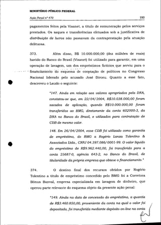 MINISTÉRIO PÚBLICO FEDERAL

           Ação Penal n° 470                                                             180

           pagamentos feitos pela Visanet, a título de remuneração pelos serviços
           prestados. Os saques e transferências efetuados sob a justificativa de
           distribuição de lucros não passavam da contraprestação pela atuação
           delituosa.

           373.            Além disso, R$ 10.000.000,00 (dez milhões de reais)
           havido do Banco do Brasil (Visanet) foi utilizado para garantir, em uma
           operação de lavagem, um dos empréstimos fictícios que ,serviu para o
    , - - ---financiamento 'éiciesquema de cooptação de políticos no Congresso
           Nacional liderado pelo acusado José Dirceu. Quanto a esse fato,


•          descreveu o Laudo o seguinte:

                         "147. Ainda em relação aos valores apropriados pela DNA,
                         constatou-se que, em 22/04/2004, R$lO. 038. 000,00 foram
                         sacados de aplicação, quando R$l O. 000. 000, 00 foram
                         transferidos ao BMG, diretamente da conta 602000-3, da
                         DNA no Banco do Brasil, e utilizados para contratação de
                         CDB de mesmo valor.

                         148. Em 26/04/2004, esse CDB foi utilizado como garantia
                         de empréstimo, do BMG a Rogério Lanza Tolentino &


•                        Associados Ltda., CNPJ 04.397.086/0001-99. O valor líquido
                         do empréstimo de R$9. 962.440, 00, foi transferido para a
                         conta 25687-0, agência 643-2, no Banco do Brasil, de
                         titularidade da própria empresa que obteve o financiamento. "

           374.                O   destino   final   dos   recursos   obtidos   por   Rogério
           Tolentino a título de empréstímo concedido pelo BMG foi a Corretora
           Bõnus Banval, empresa especializada em lavagem de dinheiro, que
           operou parte relevante do esquema objeto da presente ação penal:

                         "149. Ainda na data de concessão do empréstimo, a quantia
                         de R$3.460.850,00, proveniente da conta na qual o valor foi
                         depositado, foi transferida mediante depósito on-line na conta
 