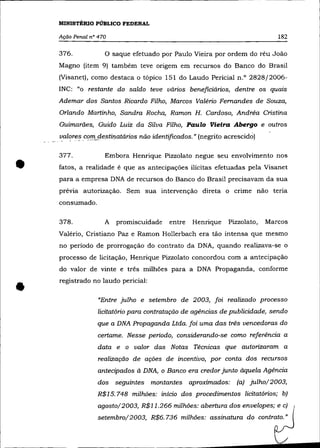 MINISTÉRIO PÚBLICO FEDERAL

    Ação Penal n° 470                                                        182

    376.            o saque efetuado por Paulo Vieira por ordem do réu João
    Magno (item 9) também teve origem em recursos do Banco do Brasil
    (Visanet), como destaca o tópico 151 do Laudo Pericial n.O 2828/2006-
    INC: "o restante do saldo teve vários beneficiários, dentre os quais
    Ademar dos Santos Ricardo Filho, Marcos Valéria Fernandes de Souza,
    Orlando Martinho, Sandra Rocha, Ramon H. Cardoso, Andréa Cristina
    Guimarães, Guido Luiz da Silva Filho, Paulo Vieira Abergo e outros
    ~al?re~ c0!1l_destinatários não identificados.» (negrito acrescido)




•
    377 .           Embora Henrique Pizzolato negue seu envolvimento nos
    fatos, a realidade é que as antecipações ilícitas efetuadas pela Visanet
    para a empresa DNA de recursos do Banco do Brasil precisavam da sua
    prévia autorização. Sem sua intervenção direta o crime não teria
    consumado.

    378.            A promiscuidade      entre   Henrique    Pizzolato,   Marcos
    Valério, Cristiano Paz e Ramon Hollerbach era tão intensa que mesmo
    no período de prorrogação do contrato da DNA, quando realizava-se o
    processo de licitação, Henrique Pizzolato concordou com a antecipação
    do valor de vinte e três milhões para a DNA Propaganda, conforme



•   registrado no laudo pericial:

                  "Entre julho e setembro de 2003, foi realizado processo
                  licitatório para contratação de agências de publicidade, sendo
                  que a DNA Propaganda Ltda. foi uma das três vencedoras do
                  certame. Nesse período, considerando-se como referência a
                  data e o valor das Notas Técnicas que autorizaram a
                  realização de ações de incentivo, por conta dos recursos
                  antecipados à DNA, o Banco era credor junto àquela Agência
                  dos seguintes montantes aproximados:          (a) julho/2003,
                 R$15.748 milhões: início dos procedimentos licitatórios; b)
                  agosto/2003, R$11.266 milhões: abertura dos envelopes; e c)      I

                  setembro/2003, R$6.736 milhões: assinatura do contrato.»
 