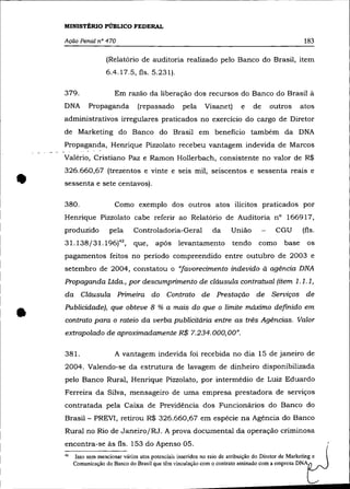 MINISTÉRIO PÚBLICO FEDERAL

    Ação Penal nO 470                                                                                  183

                      (Relatório de auditoria realizado pelo Banco do Brasil, item
                      6.4.17.5, fls. 5.231).

    379.                 Em razão da liberação dos recursos do Banco do Brasil à
    DNA        Propaganda          (repassado        pela     Visanet)       e    de     outros       atos
    administrativos irregulares praticados no exercício do cargo de Diretor
    de Marketing do Banco do Brasil em beneficio também da DNA
    Propaganda, Henrique Pizzolato recebeu vantagem indevida de Marcos
    Valéria, Cristiano Paz e Ramon Hollerbach, consistente no valor de R$



•
    326.660,67 (trezentos e vinte e seis mil, seiscentos e sessenta reais e
    sessenta e sete centavos).

    380.                 Como exemplo dos outros atos ilícitos praticados por
    Henrique Pizzolato cabe referir ao Relatório de Auditoria n° 166917,
    produzido          pela      Controladoria-Geral              da     União              CGU        (fls.
    31.138/31.196)42,            que,     após levantamento               tendo      como      base     os
    pagamentos feitos no período compreendido entre outubro de 2003 e
    setembro de 2004, constatou o "favorecimento indevido à agência DNA
    Propaganda Ltda., por descumprimento de cláusula contratual (item 1.1. 1,
    da Cláusula Primeira do Contrato de Prestação de Serviços de


•   Publicidade), que obteve 8 % a mais do que o limite máximo definido em
    contrato para o rateio da verba publicitária entre as três Agências. Valor
    extrapolado de aproximadamente R$ 7.234.000,00".

    381.                 A vantagem indevida foi recebida no dia 15 de janeiro de
    2004. Valendo-se da estrutura de lavagem de dinheiro disponibilizada
    pelo Banco Rural, Henrique Pizzolato, por intermédio de Luiz Eduardo
    Ferreira da Silva, mensageiro de uma empresa prestadora de serviços
    contratada pela Caixa de Previdência dos Funcionários do Banco do
    Brasil- PREVI, retirou R$ 326.660,67 em espécie na Agência do Banco
    Rural no Rio de Janeiro/RJ. A prova documental da operação criminosa
    encontra-se às fls. 153 do Apenso 05.
    42   Isso sem mencionar vários atos potenciais inseridos no raio de atribuição do Diretor de Marketing e
         Comunicação do Banco do Brasil que têm vinculação com o contrato assinado com a empresa DNA
 
