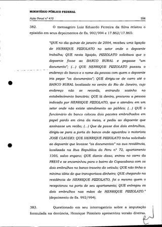 MINISTÉRIO PÚBLICO FEDERAL

    Ação Penal n° 470                                                       184

    382.            O mensageiro Luiz Eduardo Ferreira da Silva relatou o
    episódio em seus depoimentos de fls. 992/994 e 17.862/17.865:

                  "QUE no dia quinze de janeiro de 2004, recebeu uma ligação
                  de HENRIQUE PIZZOLATO no setor onde o depoente
                 trabalha; QUE nesta ligação, PIZZOLATO solicitava que o
                  depoente   fosse   ao   BANCO      RURAL   e   pegasse    "um
                  documento"; (.. .) QUE HENRIQUE PIZZOLATO passou o
                 endereço do banco e o nome da pessoa com quem o depoente



•
                 iria pegar "os documentos"; QUE dirigiu-se de carro até o
                 BANCO RURAL localizado no centro do Rio de Janeiro, cujo
                 endereço    não     se   recorda,    entrando    sozinho    no
                 estabelecimento bancário; QUE lá dentro, procurou a pessoa
                  indicada por HENRIQUE PIZZOLATO, que o atendeu em um
                  setor onde não existe atendimento ao público; (... ) QUE o
                 funcionário do banco colocou dois pacotes embrnlhados em
                 papel pardo em cima da mesa, e pediu ao depoente que
                  assinasse um recibo; (.. .) Que de posse dos dois embrnlhos,
                  dirigiu-se para a porta do banco onde aguardou o motorista
                  JOSE CLAUDIO; QUE HENRIQUE PIZZOLATO tinha solicitado


•                 ao depoente que levasse "os documentos" na sua residência,
                  localizada na Rua Republica do Pern nO 72, apartamento
                  1205, salvo engano; QUE diante disso, entrou no carro da
                  PREVI e se encaminhou para o bairro de Copacabana com os
                  dois embrulhos no banco traseiro do veículo; QUE não tinha a
                  mínima idéia de que transportava dinheiro; QUE chegando na
                  residência de HENRIQUE PIZZOLATO, foi o mesmo quem o
                  recepcionou na porta de seu apartamento; QUE entregou os
                  dois embrnlhos nas mãos de HENRIQUE PIZZOLATO."
                  (depoimento de fls. 992/994).

    383.            Questionado em seu interrogatório sobre a imputação
    formulada na denúncia, Henrique Pizzolato apresentou versão diversa.
 