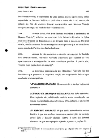 MINISTtRIO PÚBLICO FEDERAL

    Ação Penal n° 470                                                                               185

    Disse que recebeu o telefonema de uma pessoa que se apresentou como
    secretária de Marcos Valério e pediu-lhe o favor de ir no centro da
    cidade do Rio de Janeiro buscar documentos que Marcos Valério
    desejava entregar ao Partido dos Trabalhadores.

    384.                  Diante disso, sem nem mesmo conhecer a secretária de
    Marcos Valéri043 , solicitou ao contínuo Luiz Eduardo Ferreira da Silva
    que fosse buscar os docul!lent.ose os levasse para a sua casa. No final
          ---     -  -
                   ~,--  -  -   -     -


    do dia, os documentos foram entregues a uma pessoa que se identificou



•
    como sendo do Partido dos Trabalhadores .

    385.                  Apesar de não conhecer o suposto mensageiro do Partido
    dos Trabalhadores, Henrique Pizzolato autorizou que subisse ao seu
    apartamento e entregou-lhe os dois envelopes pardos. A partir daí,
    "nunca mais ouviu falar no assunto".

    386.                  A desculpa apresentada por Henrique Pizzolato foi tão
    inusitada que provocou a seguinte reação do magistrado federal que
    conduzia o interrogatório:

                      "JF MARCELO GRANADO: Sinceramente, o senhor não acha


•                    estranho?

                     ACUSADO SR. HENRIQUE PIZZOLATO: Não acho estranho.
                     Uma agência de publicidade poderia estar mandando, na
                     minha interpretação, fitas de vídeo, DVD, folders, o que sena
                     totalmente normal.

                     JF MARCELO GRANADO: O que estou estranhando nessa
                     história é que em nenhum momento o senhor fala de contato
                     direto com o Senhor Marcos Valério e nem da certeza
                     absoluta de que era a própria agência. Apenas o prefzxo 31.


         Viu apenas no identificador de chamadas de seu celular (bina) que a ligação tinha como ori~em. o (
    43

         DDD31.                                                                                  C
 