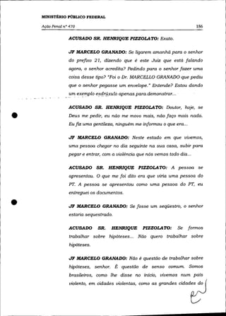 MINISTÉRIO PÚBLICO FEDERAL

    AçãO Penal n° 470                                                          186

                 ACUSADO SR. HENRIQUE PIZZOLATO: Exato.


                 JF MARCELO GRA.NADO: Se ligarem amanhã para o senhor
                 do prefixo 21, dizendo que é este Juiz que está falando
                 agora, o senhor acredita? Pedindo para o senhor fazer uma
                 coisa desse tipo? "Foi o Dr. MARCELLO GRANADO que pediu
                 que o senhor pegasse um envelope." Entende? Estou dando
                 um eXf!mplo   e~qry.xulo   apenas para-demonstrar., . .

                 ACUSADO SR. HENRIQUE PIZZOLATO: Doutor, hoje, se


•                Deus me pedir, eu não me movo mais, não faço mais nada.
                 Eu fiz uma gentileza, ninguém me informou o que era ...

                 JF MARCELO GRANADO: Neste estado em que vivemos,
                 uma pessoa chegar no dia seguinte na sua casa, subir para
                 pegar e entrar, com a violência que nós vemos todo dia ...

                 ACUSADO SR.         HENRIQUE PIZZOLA TO: A pessoa se
                 apresentou. O que me foi dito era que viria uma pessoa do
                 PT. A pessoa se apresentou como uma pessoa do PT, eu
                 entreguei os documentos .


•                JF MARCELO GRANADO: Se fosse um seqüestro, o senhor
                 estaria sequestrado.

                 ACUSADO       SR.    HENRIQUE         PIZZOLA TO:     Se   formos
                 trabalhar sobre hipóteses... Não quero trabalhar sobre
                  hipóteses.

                 JF MARCELO GRANADO: Não é questão de trabalhar sobre
                  hipóteses, senhor. É questão de senso comum. Somos
                  brasileiros, como lhe disse no início, vivemos num país
                  violento, em cidades violentas, como as grandes cidades do
 