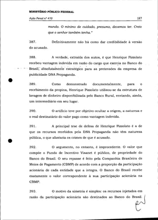 MINISTÉRIO PÚBLICO FEDERAL

    Ação Penal nO 470                                                        187

                  mundo. O mínimo de cuidado, presumo, devemos ter. Creio
                  que o senhor também tenha."

    387.            Definitivamente não há como dar credibilidade à versão
    do acusado.

    388.            A verdade, extraída dos autos, é que Henrique Pizzolato
    recebeu vantagem indevida em razão do cargo que       exer~ia   no Banco do
    Brasil,- aosoli..ttamimte estrai:égi~o para as pretensões da empresa de
    publicidade DNA Propaganda .


•   389.            Como     demonstrado        documentalmente,      para
    recebimento da propina, Henrique Pizzolato utilizou-se da estrutura de
                                                                              o


    lavagem de dinheiro disponibilizada pelo Banco Rural, enviando, ainda,
    um intermediário em seu lugar.

    390.            O artifício teve por objetivo ocultar a origem, a natureza e
    o real destinatário do valor pago como vantagem indevida.

    391.            A principal tese de defesa de Henrique Pizza lato é a de
    que os recursos recebidos pela DNA Propaganda não têm natureza



•   pública, o que afastaria os crimes de que é acusado .

    392.            O argumento, no entanto, é improcedente. O valor que
    compõe o Fundo de Incentivo Visanet é público, de propriedade do
    Banco do Brasil. O seu repasse é feito pela Companhia Brasileira de
    Meios de Pagamento (CBMP) de acordo com a proporção da participação
    acionária de cada entidade que a integra. O Banco do Brasil recebe
    exatamente o valor correspondente à sua participação acionária na
    CBMP.

    393.            O motivo da simetria é simples: os recursos injetados em
    razão da participação acionária são destinados ao Banco do Brasil.
 