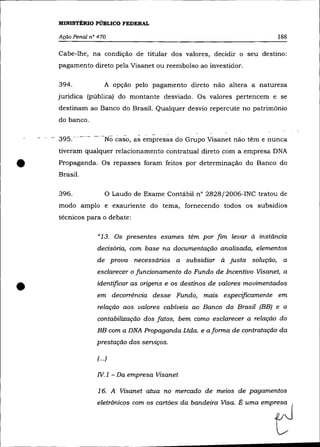 MINISTÉRIO PÚBLICO FEDERAL

      Ação Penal n° 470                                                     188

      Cabe-lhe, na condição de titular dos valores, decidir o seu destino:
      pagamento direto pela Visanet ou reembolso ao investidor.

      394.             A opção pelo pagamento direto não altera a natureza
     jurídica (pública) do montante desviado. Os valores pertencem e se
      destinam ao Banco do Brasil. Qualquer desvio repercute no patrimônio
      do banco.

    - 395.-'--- ---No caso, as empresas do Grupo Visanet não têm e nunca
      tiveram qualquer relacionamento contratual direto com a empresa DNA


•     Propaganda. Os repasses foram feitos por determinação do Banco do
      Brasil.

      396.             O Laudo de Exame Contábil n° 2828j2006-INC tratou de
      modo amplo e exauriente do tema, fornecendo todos os subsídios
      técnicos para o debate:

                    "13. Os presentes exames têm por fim levar à instãncia
                   decisória, com base na documentação analisada, elementos
                   de prova necessários a subsidiar à justa solução,         a
                   esclarecer o funcionamento do Fundo de Incentivo Visanet, a


•                  identificar as origens e os destinos de valores movimentados
                   em decorrência desse Fundo,        mais especificamente em
                    relação aos valores cabíveis ao Banco do Brasil (BB) e a
                    contabilização dos fatos, bem como esclarecer a relação do
                   BB com a DNA Propaganda Ltda. e a forma de contratação da
                   prestação dos serviços.

                   (... )

                   IV. 1 - Da empresa Visanet

                    16. A Visanet atua no mercado de meios de pagamentos
                   eletron;o"   oom   0' rortões da bandeira V~a É   u=   empe
 