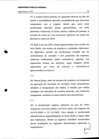 MINISTÉRIO PúBLICO FEDERAL

     Ação Penal n° 470                                                                  19

                   74. A análise desse periodo em separado deve-se ao fato de
                  existir a contabilidade alterada, possibilitando que houvesse
                   comparação      com   a     original.    Sendo    que,     para    essa
                  escrituração     alterada,     foram      apresentados,      em     melO

                   eletrônico e impresso, os livros razôes e diários do periodo, à
                   exceção do razão em meio eletrônico, referente aos meses de
                  fevereiro e março de 2001.

                   75. Para o ano de 2001, foram apresentadas três versôes do


..                 livro Diário, com termos de abertura e conteúdos diferentes .
                  As diferentes versôes da escrituração contábil são do
                   conhecimento do contador e dos prepostos da empresa,
                   conforme      evidenciado    pelas      assinaturas      apostas    nos
                   respectivos    termos de       abertura,    CUjas       imagens foram
                   capturadas      por   melO      de      scanner     e     encontram-se
                   apresentadas no Anexo 1.

                   (...)

                   80. Dessa forma, além da omissão de receitas e de despesas
                   na apuração do resultado do exercício, esses lançamentos



•
                   retratam a manipulação dos dados, à medida que saldos
                   contábeis são alterados de maneira indevida, sem históricos
                   compatíveis, omitindo os reais motivos dos lançamentos.

                   (... )

                   83. A escrituração original, referente ao ano de 2002,
                   resume-se a um livro diário e um livro razão, com registros de
                   01/01/2002 a 31/12/2002. Com relação à escrituração
                   alterada foram disponibilizados os livros diário e razão, além
                   dos balancetes. Dentre os registros contábeis escriturados
                   foram localizados os seguintes lançamentos referent:s _ a (
                   empréstimos. "                                                     L
 