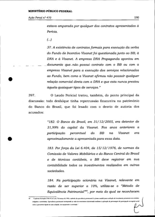 MINISTÉRIO PÚBLICO FEDERAL

    Ação Penal nO 470                                                                                                                                                                           190

                                  estava amparada por qualquer dos contratos apresentados à
                                   Pericia.

                                   (...)

                                   37. A existência de contratos formais para execução da verba
                                   do Fundo de Incentivo Visanet foi questionada junto ao BB, à
                                   DNA e à Visanet. A empresa DNA Propaganda apontou em
                              __ documentoque-não- possui· contrato com o BB ou com a
                                   empresa Visanet para a execução dos serviços relacionados



•
                                   ao Fundo, bem como a Visanet afirmou não possuir qualquer
                                   relação comercial direta com a DNA e que esta nunca prestou
                                   àquela quaisquer tipos de serviços. »

    397.                                 o      Laudo Pericial tratou, também, do ponto principal da
    discussão: todo desfalque tinha repercussão financeira no patrimônio
    do Banco do Brasil, que foi lesado com o desvio de autoria dos
    acusados:

                                    "182. O Banco do Brasil, em 31/ 12/2005, era detentor de
                                   31,99% do capital da Visanet. Nos anos anteriores a
                                   participação                            percentual                             do               BB               na              Visanet                     era


•                                  aproximadamente a apresentada para essa data.

                                    183. Por força da Lei 6.404, de 15/12/1976, de normas da
                                   Comissão de Valores Mobiliários e do Banco Central do Brasil
                                   e de              têcnicas contábeis, o BB deve registrar em sua
                                   contabilidade todos os investimentos realizados em outras
                                   sociedades.

                                    184. Na participação acionária na Visanet, relevante em
                                   razão de ser superior a 1 0%, utiliza-se o "Método de
                                   Equivalência Patrimonial»45, por meio do qual se reconhecem
    4.~   "CQ"form~    lmlruç{1o Cr.1 N" 1./7, dI! 27 de março de /996.   Q   m~lndo tkJ (I'Iui''(Ilb.ôa paITlmm./al   eaforma conráhlJ /1(JW Ql'(1/iaçao de ir!l'cslimcn/(1 pcnnanc/lIc e", enr;rJmJc)'
          coligadas e COfltroladaJ. T:quIIYIUncla putrirtlfJnial corTeSpDMe ,'" ''alor do inff1/00t1/1O determinado mcdlanrt a aplicação dQ pcrcenlaf,cm de panicipop1o no mpital social

          sobre (/ palrimlJl1io líquido de mda colir.ada, ,ma equiparada e con/rolada. ..
 