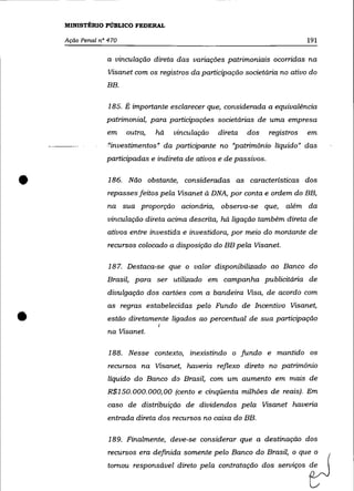 MINISTÉRIO PÚBLICO FEDERAL

    Ação Penal n° 470                                                            191

                 a vinculação direta das variações patrimoniais ocorridas na
                 Visanet com os registros da participação societária no ativo do
                 BB.

                  185. É importante esclarecer que, considerada a equivalência
                 patrimonial, para participações societárias de uma empresa
                 em     outra,   há   vinculação   direta   dos      registros   em
                 "investimentos" da participante no "patrimõnio líquido" das
                 participadas e indireta de ativos e de passivos .



•                 186. Não obstante, consideradas as caracteristicas dos
                 repasses feitos pela Visanet à DNA, por conta e ordem do BB,
                  na sua proporção acionária, observa-se que,             além da
                 vinculação direta acima descrita, há ligação também direta de
                 ativos entre investida e investidora, por meio do montante de
                  recursos colocado a disposição do BB pela Visanet.

                  187. Destaca-se que o valor disponibilizado ao Banco do
                 Brasil, para ser utilizado em campanha publicitária de
                  divulgação dos cartões com a bandeira Visa, de acordo com
                 as regras estabelecidas pelo Fundo de Incentivo Visanet,


•                estão diretamente ligados ao percentual de sua participação
                  na Visanet.
                                 I




                  188. Nesse contexto, inexistindo o fundo e mantido os
                  recursos na Visanet, haveria reflexo direto no patrimõnio
                  líquido do Banco do Brasil, com um aumento em mais de
                  R$150. 000. 000, 00 (cento e cinqüenta milhões de reais). Em
                  caso de distribuição de dividendos pela Visanet haveria
                  entrada direta dos recursos no caixa do BB.

                  189. Finalmente, deve-se considerar que a destinação dos
                  recursos era definida somente pelo Banco do Brasil, o que o
                 t==      ~sponsáool dimo p'la wntmtação dos seroi",s ~
 