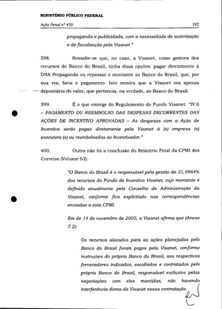 MINISTÉRIO PÚBLICO FEDERAL

       Ação Penal n° 470                                                       192

                    propaganda e publicidade, com a necessidade de autorização
                    e de fiscalização pela Visanet.»

       398.            Ressalte-se que, no caso, a Visanet, como gestora dos
       recursos do Banco do Brasil, tinha duas opções: pagar diretamente à
       DNA Propaganda ou repassar o montante ao Banco do Brasil, que, por
       sua vez, faria o pagamento. Isto mostra que a Visanet era apenas
    -- depositária-do valor,que-pertencia, na verdade, ao Banco do Brasil.


       399 .           É o que emerge do Regulamento do Fundo Visanet: "N.6


•      - PAGAMENTO OU REEMBOLSO DAS DESPESAS DECORRENTES DAS
       AÇÕES DE INCENTNO APROVADAS - As despesas com a Ação de
       Incentivo serão. pagas diretamente pela Visanet à (s) empresa (s)
       executora (s) ou reembolsadas ao Incentivador.»

       400.            Outra não foi a conclusão do Relatório Final da CPMI dos
       Correios (Volume 63):

                     "O Banco do Brasil é o responsãvel pela gestão de 31,9964%
                     dos recursos do Fundo de Incentivo Visanet, cujo montante é
                     definido anualmente pelo Conselho de Administração da


•                    Visanet, conforme fica explicitado nas correspondências
                     enviadas a esta CPMI.

                     Em de 14 de novembro de 2005, a Visanet afirma que (Anexo
                     7.2):

                             Os recursos alocados para as ações planejadas pelo
                             Banco do Brasil foram pagos pela Visanet, conforme
                             instruções do próprio Banco do Brasil, aos respectivos
                             fornecedores indicados, escolhidos e contratados pelo
                             próprio Banco do Brasil, responsável exclusivo pelas
                             negociações   com   eles   mantidas,
                             inteifecên"" di""a da Vis=t ~~a     oon_eJ
                                                                    não   havendo
 