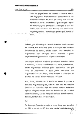 MINISTÉRIO PÚBLICO FEDERAL

    Ação Penal n° 470                                                               193

                            Todos os pagamentos da Visanet e Servinet para a
                            DNA Propaganda foram realizados por instrução e sob
                            a responsabilidade do Banco do Brasil, com base em
                            informações por ele prestadas de que serviços e ações
                            de marketing para promover a aquisição e uso dos
                            cartões com bandeira Visa haviam sido executados,
                            conforme planos de marketing definidos pelo Banco do
                            Brasil.




•
                 f··.)

                 Portanto, fica evidente que o Banco do Brasil, como acionista
                 da Visanet, tem autonomia para a utilização dos recursos
                 provenientes do Fundo, sendo, assim, seus diretores os
                  responsáveis pela          alocação    desses   recursos   e    pelas
                 irregularidades apresentadas no presente relatório.

                  Veja-se que a Visanet esclarece que cabe ao Banco do Brasil
                  a indicação, escolha e contratação dos seus fornecedores,
                  sendo responsável exclusivo pelas negociações. Diz que
                  todos      os       pagamentos   à    DNA   foram   efetuados    sob


•                 responsabilidade do Banco, como também a execução do
                  contrato é a ele que cumpre fiscalizar e realizar.

                  Fica, assim, evidente que o Banco do Brasil é o único e
                  exclusivo responsável pela parte que lhe cabe na franquia
                 para uso da bandeira Visa. Os demais cotistas nenhuma
                  ação ou interferência têm sobre as decisões do BB. Se atua
                  desastrosamente, não se transfere isso aos demais cotistas.
                  Se lucra, também é só seu o beneficio.

                  (. .. )

                  Por isso, não havendo ninguém a co-participar das decisões
                  do BB, e porque o BB tem seu capital majoritariamente
 