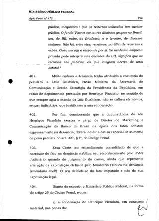 MINISTÉRIO PÚBLICO FEDERAL

    Ação Penal n° 470                                                             194

                 público, inequívoco é que os recursos utilizados tem caráter
                 público. O fundo Visanet conta três distintos grupos no Brasil:
                    um, do BB; outro, do Bradesco; e o terceiro, de diversos
                    titulares. Não há, entre eles, repete-se, partilha de recursos e
                    ações. Cada um age e responde por si. Se nenhuma empresa
                    privada pode interferir nas decisões do BB, significa que os
                    recursos são públicos, eis que integram acervo de uma
                    estatal. »

    401.              Muito embora a denúncia tenha atribuído a coautoria do


•   peculato    a      Luiz      Gushiken,   então   Ministro   da
    Comunicação e Gestão Estratégia da Presidéncia da República, em
                                                                     Secretaria


    razão de depoimentos prestados por Henrique Pizzolato, no sentido de
                                                                                  de




    que sempre agiu a mando de Luiz Gushiken, não se colheu elementos,
    sequer indiciários, que justificasse a sua condenação.

    402.               Por fim,     considerando que a      circunstãncia do réu
    Henrique     Pizzolato exercer o cargo de           Diretor de    Marketing e
    Comunicação do Banco do Brasil na época dos fatos constou
    expressamente na denúncia, deverá incidir a causa especial de aumento



•
    de pena prevista no art. 327, § 2°, do Código Penal.

    403.                Essa Corte tem entendimento consolidado de que a
    narração do fato na denúncia viabiliza seu reconhecimento pelo Poder
    Judiciário quando do julgamento da causa, ainda que represente
    alteração da capitulação efetuada pelo Ministério Público na denúncia
    (emendatio libellz). O réu defende-se do fato imputado e não da sua
    capitulação legal.

    404.                Diante do exposto, o Ministério Público Federal, na forma
    do artigo 29 do Código Penal, requer:

                        a) a condenação de Henrique Pizzolato, em concurso
    material, nas penas do:
 