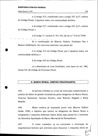 MINISTÉRIO PÚBLICO FEDERAL

    Ação Penal n° 470                                                        195

                    a.1) artigo 312, combinado com o artigo 327, § 2°, ambos
    do Código Penal, 4 (quatro) vezes, em continuidade delitiva;

                    a.2) artigo 317, combinado com o artigo 327, § 2°, ambos
    do Código Penal; e

                    a.3) artigo l°, incisos V, VI e VII, da Lei n.O 9.613/1998.

                    b) a condenação de Marcos Valério, Cristiano Paz              e
    Ramon Hollerbach, em concurso material, nas penas do:


•                   b.1) artigo 312 do Código Penal, por 4 (quatro) vezes, em
    continuidade delitiva; e

                    b.2) artigo 333 do Código Penal.

                    c) a absolvição de Luiz Gushiken, com base no art. 386,
    inciso VII, do Código de Processo Penal.




                   6. BANCO RURAL: GESTÃO FRAUDULENTA



•   405.            As provas colhidas no curso da instrução comprovaram a
    prática do delito de gestão fraudulenta pelos dirigentes do Banco Rural,
    Vinicius Samarane, Ayanna Tenório, José Roberto Salgado e Kátia
    Rabello.

    406.            Muito embora já atuassem junto com Marcos Valério
    desde 1998, o objetivo que moveu os dirigentes do Banco Rural a
    integrarem o esquema delituoso objeto desta ação penal foi o interesse
    na bilionária liquidação do Banco Mercantil de Pernambuco.

    407.            O crime consistiu: a) na concessão e renovação de
    empréstimos fictícios que serviram para financiar o esquema ilícito de
 