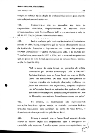 MINISTÉRIO PÚBLICO FEDERAL

    Ação Penal n° 470                                                                        196

    compra de votos; e b) na adoção de artifícios fraudulentos para impedir
    que os fatos fossem descobertos.

    408.                        Comprovou-se         que     os   acusados,     por   melO    de
    empréstimos                     simulados,      disponibilizaram     ao     esquema   ilícito
    protagonizado por José Dirceu, Marcos Valéria e seus grupos, o valor de
    R$ 32.000.000,00 (trinta e dois milhões de reais).
            ~   ---   _.   -   --   --   "---




    409.                        Perícia realizada pelo Instituto Nacional de Criminalística
    (Laudo n° 1869/2009), comprovou que os valores efetivamente saíram


•   da instituição financeira e ingressaram nas contas das empresas
    SMP&B Comunicação e Graffiti Participações Ltda. e do Partido dos
    Trabalhadores, nos anos de 2003 e 2004, sob o manto de empréstimos
    que, do ponto de vista formal, apresentavam-se como perfeitos. Confira-
    se (fls. 34.766/34.772):

                           "Sob o ponto de vista formal, as operações de crédito
                           contratadas por SMP&B Comunicação Ltda. e GRAFFITI
                           Participações Ltda. junto ao Banco Rural, nos anos de 2003 e
                           2004, são verdadeiras. Ou seja, houve transferência de
                           recursos oriundos da instituição financeira creditados em


•                          favor dos tomadores dos empréstimos, conforme verificado
                           nas informações bancãrias extraídas das quebras de sigilo
                           bancãrio dos investigados, consolidados por ocasião da CPMI
                           do Mensalão, e nos extratos bancários constantes nos autos."

    410.                        No       entanto,   os     empréstimos    não     representavam
    operações bancárias típicas, sendo, na verdade, contratos fictícios
    firmados unicamente para justificar, do ponto de vista formal, o
    financiamento do esquema ilícito pelo Banco Rural.

    411.                        E tanto é verdade, que o Banco Rural somente decidiu
    cobrar os valores objeto dos empréstimos após a divulgação do
    escândalo pela imprensa. E assim agiram porque os empréstimos,
 