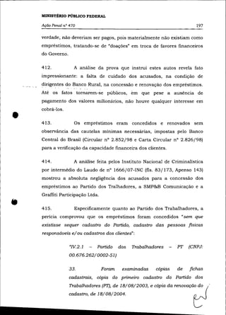 MINISTÉRIO PúBLICO FEDERAL

    Ação Penal nO 470                                                           197

    verdade, não deveriam ser pagos, pois materialmente não existiam como
    empréstimos, tratando-se de "doações" em troca de favores financeiros
    do Governo.

    412.            A análise da prova que instrui estes autos revela fato
    impressionante: a falta de cuidado dos acusados, na condição de
    dirigentes do Banco Rural, na concessão e renovação dos empréstimos.
    Até os fatos tornarem-se públicos, em que pese· a auséncia de
    pagamento dos valores milionários, não houve qualquer interesse em



•
    cobrá-los .

    413.            Os empréstimos eram concedidos e renovados sem
    observância das cautelas mínimas necessárias, impostas pelo Banco
    Central do Brasil (Circular n° 2.852/98 e Carta Circular nO 2.826/98)
    para a verificação da capacidade financeira dos clientes.

    414.            A análise feita pelos Instituto Nacional de Criminalística
    por intermédio do Laudo de n° 1666/07-INC (fls. 83/173, Apenso 143)
    mostrou a absoluta negligência dos acusados para a concessão dos
    empréstimos ao Partido dos Tralhadores, a SMP&B Comunicação e a
    Graffiti Participação Ltda.

    415.            Especificamente quanto ao Partido dos Trabalhadores, a
    pericia comprovou que os empréstimos foram concedidos "sem que
    existisse sequer cadastro do Partido, cadastro das pessoas fisicas
    responsáveis e/ou cadastros dos clientes":

                              Partido        dos   Trabalhadores        PT   (CNPJ:
                  00.676.262/0002-51)

                  33.             Foram       examinadas       cópias   de   fichas
                  cadastrais, cópia do primeiro cadastro do Partido dos
                  Trabalhadores (PT),   de   18/08/2003,   ecópia da renovaçã:   d: (
                  cadastro, de 18/08/2004.                                     ~'-'
 