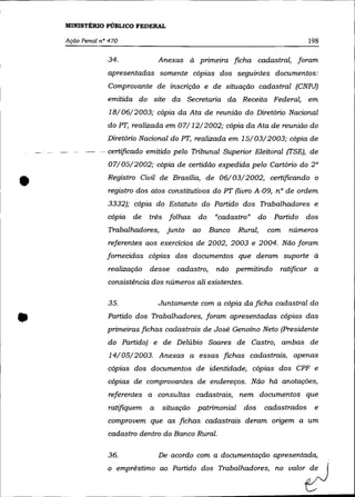MINISTÉRIO PÚBLICO FEDERAL

    Ação Penal n° 470                                                             198

                 34.              Anexas à pnmezra ficha cadastral, foram
                 apresentadas somente cópias dos seguintes documentos:
                 Comprovante de inscrição e de situação cadastral (CNPJ)
                 emitida do site da Secretaria da Receita Federal, em
                  18/06/2003; cópia da Ata de reunião do Diretório Nacional
                 do PT, realizada em 07/12/2002; cópia da Ata de reunião do
                 Diretório Nacional do PT, realizada em 15/03/2003; cópia de
               -certificado emitido pelo Tribunal Superior Eleitoral (TSE), de
                 07/05/2002; cópia de certidão expedida pelo Cartório do 2°


•                Registro Civil de Brasília, de 06/03/2002, certificando o
                 registro dos atos constitutivos do PT (livro A-09, n° de ordem
                 3332); cópia do Estatuto do Partido dos Trabalhadores e
                 cópia   de   três folhas    do     "cadastro"    do    Partido   dos
                 Trabalhadores,     junto   ao     Banco   Rural,      com   números
                 referentes aos exercicios de 2002, 2003 e 2004. Não foram
                 fornecidas cópias dos documentos que deram suporte à
                 realização   desse    cadastro,    não permitindo       ratificar a
                 consistência dos números ali existentes.

                 35.              Juntamente com a cópia da ficha cadastral do


•                Partido dos Trabalhadores, foram apresentadas cópias das
                 primeiras fichas cadastrais de José Genoíno Neto (Presidente
                 do Partido) e de Delúbio Soares de Castro, ambas de
                  14/05/2003. Anexas a essas fichas cadastrais, apenas
                 cópias dos documentos de identidade, cópias dos CPF e
                 cópias de comprovantes de endereços. Não há anotações,
                  referentes a consultas cadastrais, nem documentos que
                 ratifiquem   a    situação patrimonial     dos     cadastrados     e
                 comprovem que as fichas cadastrais deram origem a um
                 cadastro dentro do Banco Rural.

                 36.              De acordo com a documentação apresentada,
                 o empnlstimn 00 Pwtido d= Tmbalhadoro" no 00,"'~
 