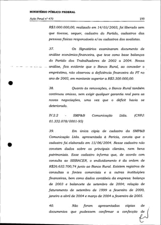 MINISTÉRIO PÚBLICO FEDERAL

      Ação Penal n° 470                                                        199

                   R$3.000.000,00, realizado em 14/05/2003, foi liberado sem
                   que tivesse, sequer, cadastro do Partido, cadastros das
                   pessoas físicas responsáveis e/ ou cadastros dos avalistas.

                   37.            Os    Signatários examinaram documento de
                   análise econõmico-financeira, que teve como base balanços
                   do Partido dos Trabalhadores de 2002 a 2004. Nessa
    - .- -- -   - análise,. fica. evidente que 9 Banco Rural, ao conceder o
                   empréstimo, não observou a deficiência financeira do PT no
                   ano de 2002, em montante superior a R$2.300. 000, 00.

•                  38.            Quanto às renovações, o Banco Rural também
                   continuou omisso, sem exigir qualquer garantia real para as
                   novas negociações,     uma     vez que o déficit       havia se
                   deteriorado.

                   N.2.2           SMP&B        Comunicação       Ltda.     (CNPJ:
                    01.322.078/0001-95)

                   39.            Em única cópia de cadastro da SMP&B
                    Comunicação Ltda. apresentada à Pericia, consta que o


•                  cadastro foi elaborado em 15/06/2004. Nesse cadastro não
                   constam dados sobre os principais clientes, nem bens
                   patrimoniais. Esse cadastro informa que, de acordo com
                   consulta ao SISBACEN, o endividamento é da ordem de
                   R$26.632. 700, 74 junto ao Banco Rural. Existem registros de
                   consultas a fontes      comerciais e   a   outras instituições
                   financeiras, bem como dados contábeis da empresa: balanço
                   de 2003 e balancete de setembro de 2004; relação de
                   faturamento de setembro de 1999 a fevereiro de 2000,
                   janeiro a abril de 2004 e março de 2004 afevereiro de 2005.

                   40.            Não     foram     apresentadas     cópias      de
                   documentos     que pudessem      confirmar a    confecção
 