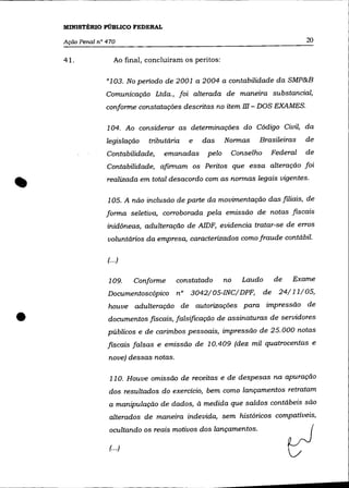 MINISTÉRIO PÚBLICO FEDERAL

    Ação Penal n° 470                                                               20

    41.              Ao final, concluíram os peritos:

                  "103. No periodo de 2001 a 2004 a contabilidade da SMP&B
                  Comunicação Ltda., foi alterada de maneira substancial,
                  conforme constatações descritas no item m - DOS EXAMES.

                  104. Ao considerar as determinações do Código Civil, da
                  legislação   tributária   e   das     Normas   Brasileiras        de
                  Contabilidade,    emanadas     pelo    Conselho         Federal   de
                  Contabilidade, afirmam os Peritos que essa alteração foi
                  realizada em total desacordo com as normas legais vigentes.

                  105. A não inclusão de parte da movimentação das filiais, de
                  forma seletiva, corroborada pela emissão de notas fiscais
                  inidôneas, adulteração de AlDF, evidencia tratar-se de erros
                  voluntários da empresa, caracterizados como fraude contábil.

                  (... )


                  109.      Conforme    constatado      no   Laudo        de   Exame
                  Documentoscópico      n° 3042/05-INC/DPF,          de     24/11/05,
                  houve adulteração de autorizações para impressão de

•                 documentos fiscais, falsificação de assinaturas de servidores
                  públicos e de carimbos pessoais, impressão de 25.000 notas
                  fiscais falsas e emissão de 10.409 (dez mil quatrocentas e
                  nove) dessas notas.

                   110. Houve omissão de receitas e de despesas na apuração
                   dos resultados do exercício, bem como lançamentos retratam
                   a manipulação de dados, à medida que saldos contábeis são
                   alterados de maneira indevida, sem históricos compatíveis,
                   ocultando os reais motivos dos lançamentos.

                   (... )
 