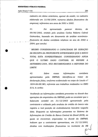 MINISTÉRIO PÚBLICO FEDERAL

    AçãO Penal nO 470                                                                   200

                  cadastro em datas anteriores, apesar de existir, no cadastro
                  elaborado em 15/06/2004, números (dados financeiros da
                  empresa), referentes aos anos de 2001 e 2002.

                  41.                Foi     apresentado     parecer        técnico,     de
                  09/06/2005, emitido pelo analista Carlos Roberto Cabral
                  Guimarães, baseado em documento de análise econõmico-
                  financeira de dados contábeis relÇltivos ao ano de 2002 a
                  2004, que conclui:



•       .-.....
                  , MESMO CONSIDERANDO A CAPACIDADE DE GERAÇÃO
                  DE RECEITA DA PROPONENTE ENTENDEMOS QUE O RISCO
                  TOTAL ESTA SUPERESTIMADO. CONSIDERANDO AINDA
                  QUE    O    ULTIMO         DADO     CONTÃBIL      SE       REFERE       A
                  SETEMBRO/2004, NÃO RECOMENDAMOS A REFORMA DO
                  LIMITE'

                  42.                Sobre        essas    informações          contábeis
                  apresentadas        pela     SMP&B,      identificou-se      tratar    de
                  declaração falsa, conforme evidenciado no corpo do Laudo n°
                  1854-06-SR/ MG, referente aos trabalhos realizados no BMG


•                 S/ A, in verbis:

                  'Avaliando as informações contábeis presentes no dossiê das
                  operações de empréstimo da SMP&B, pode-se constatar que o
                  balancete    contábil      em    31/12/2003      apresentado          pela
                  contratante e utilizado pelo analista de crédito do banco não
                  registra a real posição de endividamento bancário naquela
                  data. Enquanto as informações presentes no Sistema de
                  Informações de Crédito do Banco Central do Brasil (SCR), as
                  quais se encontram arquivadas no dossiê da SMP&B,
                  indicam que a contratante apresentava, em 31/12/2003,
                  dívidas com instituições financeiras no montante de R$
 