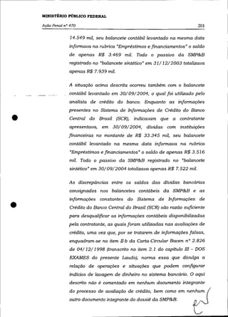 MINISTÉRIO PÚBLICO FEDERAL

    Ação Penal n° 470                                                       201

                  14.549 mil, seu balancete contábil levantado na mesma data
                 infonnava na rubrica "Empréstimos e financiamentos" o saldo
                 de apenas R$ 3.469 mil. Todo o passivo da SMP&B
                 registrado no "balancete sintético" em 31/ 12/2003 totalizava
                 apenas R$ 7.939 mil.

                 A situaçâo acima descrita ocorreu também com o balancete
                 contábil levantado em. 30/09/2004, o qual foi utilizado pelo
                 analista de crédito do banco. Enquanto as infonnações
                 presentes no Sistema de Infonnações de Crédito do Banco

•                Central do Brasil (SCR),
                 apresentava,   em 30/09/2004,
                                              indicavam que a contratante
                                                   dívidas com instituições
                 financeiras no montante de R$ 33.345 mil, seu balancete
                 contábil levantado na mesma data infonnava na rubrica
                 "Empréstimos e financiamentos" o saldo de apenas R$ 3.516
                 mil. Todo o passivo da SMP&B registrado no "balancete
                 sintético" em 30/09/2004 totalizava apenas R$ 7.522 mil.

                 As discrepâncias entre os saldos das dívidas bancárias
                 consignados nos balancetes contábeis da SMP&B e as



•
                 infonnações constantes do Sistema de Infonnações de
                 Crédito do Banco Central do Brasil (SCR) são razão suficiente
                 para desqualificar as infonnações contábeis disponibilizadas
                 pela contratante, as quais foram utilizadas nas avaliações de
                 crédito, uma vez que, por se tratarem de infonnações falsas,
                 enquadram-se no item lI-b da Carta-Circular Bacen n° 2.826
                 de 04/12/1998 (transcrito no item 2.1 do capítulo III - DOS
                 EXAMES do presente Laudo), nonna essa que divulga a
                 relação de operações e situações que podem configurar
                 indícios de lavagem de dinheiro no sistema bancário. O aqui
                 descrito não é comentado em nenhum documento integrante
                 do processo de avaliação de crédito, bem como em nenhum
                 outro documento integrante do dossiê da SMP&B.
 