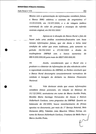 MINISTÉRIO PÚBLICO FEDERAL

    Ação Penal nO 470                                                       202

                 Mesmo com a apresentação de informações contábeis falsas,
                 o Banco BMG celebrou o contrato de empréstimo nO
                  14.03.01036, em 14/07/2004, e o de rolagem (aditivo
                 contratual) do valor do principal e encargos do referido
                 contrato original, em 04/03/2005. '

                 43.             Agrava-se à situação do Banco Rural o fato de
                _ haver .}oda _uma. _.análise econõmico-financeira com base
                 nessas informações falsas, que ele devia e tinha total
                 condição de saber que eram inidõneas, pois somente no

•                periodo
                 inadimplente
                              26/05/2003
                                  SMP&B
                                            a
                                             com
                                                27/09/2004
                                                   o   banco
                                                               a   dívida
                                                               aumentou
                 R$19.000.000,00 para mais de R$27. 000. 000,00.
                                                                            da
                                                                            de



                 44.             Assim,    considerando que o Rural era o
                 produtor e o detentor de informações de alta relevância sobre
                 a capacidade econõmica da SMP&B, os Peritos concluem que
                 o Banco Rural descumpria conscientemente normativos de
                 combate à lavagem de dinheiro no Sistema Financeiro
                 Nacional .



•                45.             Vale destacar ainda que essas informações
                 contábeis falsas possuíam, em relação ao Balanço de
                 31/ 12/2003, assinaturas em nome de Marco Aurélio Prata,
                 Renilda Maria Santiago Fernandes de Souza e Ramon
                 Hol/erbach Cardoso, como prepostos da SMP&B. Quanto ao
                 balancete de 09/2004, houve reconhecimento de firmas
                 apostas no documento, por meio do 10 Serviço Notorial, Belo
                 Horizonte (MG), Tabelião João Maurício Vil/ano Ferraz; em
                 nome de Ramon Hollerbach Cardoso, Cristiano de Mel/o Paz e
                 Marco Aurélio Prata.
 