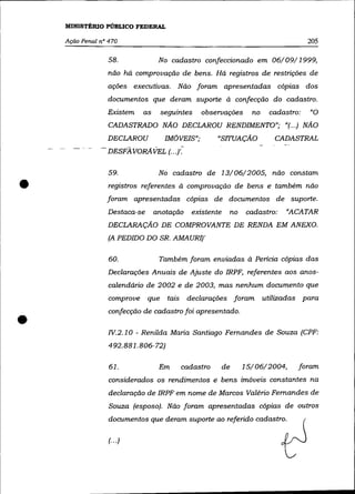 MINISTÉRIO PÚBLICO FEDERAL

    Ação Penal nO 470                                                                    205

                  58.              No cadastro confeccionado em 06/09/1999,
                  não há comprovação de bens. Há registros de restrições de
                  ações executivas. Não foram apresentadas cópias dos
                  documentos que deram suporte à confecção do cadastro.
                 Existem     as     seguintes     observações          no    cadastro:   "O
                  CADASTRADO NÃO DECLAROU RENDIMENTO"; "(.. .) NÃO
                 DECLAROU            IMÓVEIS";          "SITUAÇÃO              CADASTRAL
               - DESFAVORAVEL (.. f

                  59.              No cadastro de 13/06/2005, não constam

•                 registros referentes à comprovação de bens e também não
                 foram apresentadas cópias de documentos de suporte.
                 Destaca-se       anotação     existente        no   cadastro:    «ACATAR
                 DECLARAÇÃO DE COMPROVANTE DE RENDA EM ANEXO.
                  (A PEDIDO DO SR. AMAURI)'

                  60.              Também foram enviadas à Pericia cópias das
                  Declarações Anuais de Ajuste do IRPF, referentes aos anos-
                  calendário de 2002 e de 2003, mas nenhum documento que
                  comprove    que     tais    declarações foram             utilizadas para



•
                  confecção de cadastro foi apresentado .

                  IV. 2. 1 O - Renilda Maria Santiago Fernandes de Souza (CPF:
                  492.881.806-72)

                  61.              Em        cadastro      de        15/06/2004,     foram
                  considerados os rendimentos e bens imóveis constantes na
                  declaração de IRPF em nome de Marcos Valério Fernandes de
                  Souza (esposo). Não foram apresentadas cópias de outros
                  documentos que deram suporte ao referido cadastro.

                  (.. .)
 