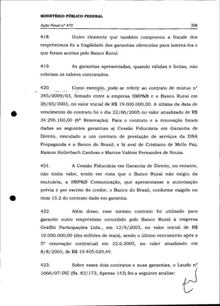 MINISTÉRIO PÚBLICO FEDERAL

    Ação Penal   n° 470                                                    208

    418.              Outro elemento que também comprovou a fraude dos
    empréstimos foi a fragilidade das garantias oferecidas para lastreá-los e
    que foram aceitas pelo Banco Rural.

    419.              As garantias apresentadas, quando válidas e licitas, não
    cobriam os valores contratados.

    420.   ___ .,     C~mo exem"'plo,yod~-se refer~r   ao contrato de mútuo n°
    345/0009/03, firmado entre a empresa SMP&B e o Banco Rural em
    26/05/2003, no valor inicial de R$ 19.000.000,00. A última da data de


•   vencimento do contrato foi o dia 22/06/2005 no valor atualizado de R$
    34.296.160,00 (6 a Renovação). Para o contrato e a renovação foram
    dadas as seguintes garantias a) Cessão Fiduciária em Garantia de
    Direito, vinculado a um contrato de prestação de serviços da DNA
    Propaganda e o Banco do Brasil; e b) aval de Cristiano de Mello Paz,
    Ramon Hollerbach Cardoso e Marcos Valério Fernandes de Souza.

    421.              A Cessão Fiduciária em Garantia de Direito, no entanto,
    não tinha valor, tendo em vista que o Banco Rural não exigiu da
    mutuária, a SMP&B Comunicação, que apresentasse a autorização
    prévia e por escrito do credor, o Banco do Brasil, conforme exigido no


•   item 15.2 do contrato dado em garantia.

    422.              Além disso, esse mesmo contrato foi utilizado para
    garantir outro empréstimo concedido pelo Banco Rural à empresa
    Graffiti Participações Ltda., em 12/9/2003, no valor inicial de R$
    10.000.000,00 (dez milhões de reais), sendo o último vencimento após a
    5a   renovação contratual em 22.6.2005,            no valor atualizado em
    8/8/2005, de R$ 19.405.029,49.

    423.              Sobre esses dois contratos e suas garantias, o Laudo n°
    1666/07-INC (fls. 83/173, Apenso 143) fez a seguinte análise:
 
