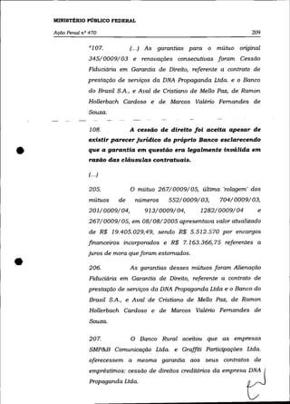 MINISTÉRIO PÚBLICO FEDERAL

    Ação Penal n° 470                                                      209

                                 (.. .)   As   garantias para o mútuo original
                 345/0009/03 e renovações consecutivas foram Cessão
                 Fiduciária em Garantia de Direito, referente a contrato de
                 prestação de serviços da DNA Propaganda Ltda. e o Banco
                 do Brasil S.A., e Aval de Cristiano de Mello Paz, de Ramon
                 Hollerbach Cardoso e de Marcos Valério Fernandes de
                  Souza.

                  108.           A cessão de direito foi aceita apesar de
                 existir parecer jurídico do próprio Banco esclarecendo

•                que a garantia em questão era legalmente inválida em
                  razão das cláusulas contratuais.

                 (... )

                 205.            o    mútuo 267/0009/05, última 'rolagem' dos
                  mútuos    de       números      552/0009/03,   704/0009/03,
                  201/0009/04,            913/0009/04,      1282/0009/04     e
                  267/0009/05, em 08/08/2005 apresentava valor atualizado
                  de R$ 19.405.029,49, sendo R$ 5.512.570 por encargos
                 financeiros incorporados e R$ 7.163.366,75 referentes a
                 juros de mora que foram estornados .

•                 206.           As garantias desses mútuos foram Alienação

                  Fiduciária em Garantia de Direito, referente a contrato de
                 prestação de serviços da DNA Propaganda Ltda e o Banco do
                  Brasil S.A., e Aval de Cristiano de Mello Paz, de Ramon
                  Hollerbach Cardoso e de Marcos Valério Fernandes de
                  Souza.

                  207.           O Banco Rural aceitou que as empresas
                  SMP&B Comunicação Ltda. e Graffiti Participações Ltda.
                  oferecessem a mesma garantia aos seus contratos de
                  empréstimos: cessão de direitos creditórios da empresa DNA
                  Propaganda Ltda.
 